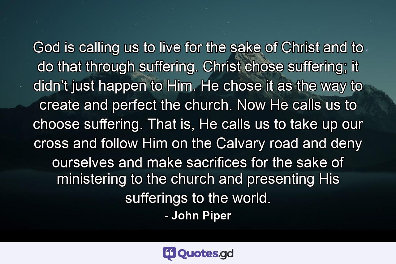 God is calling us to live for the sake of Christ and to do that through suffering. Christ chose suffering; it didn’t just happen to Him. He chose it as the way to create and perfect the church. Now He calls us to choose suffering. That is, He calls us to take up our cross and follow Him on the Calvary road and deny ourselves and make sacrifices for the sake of ministering to the church and presenting His sufferings to the world. - Quote by John Piper