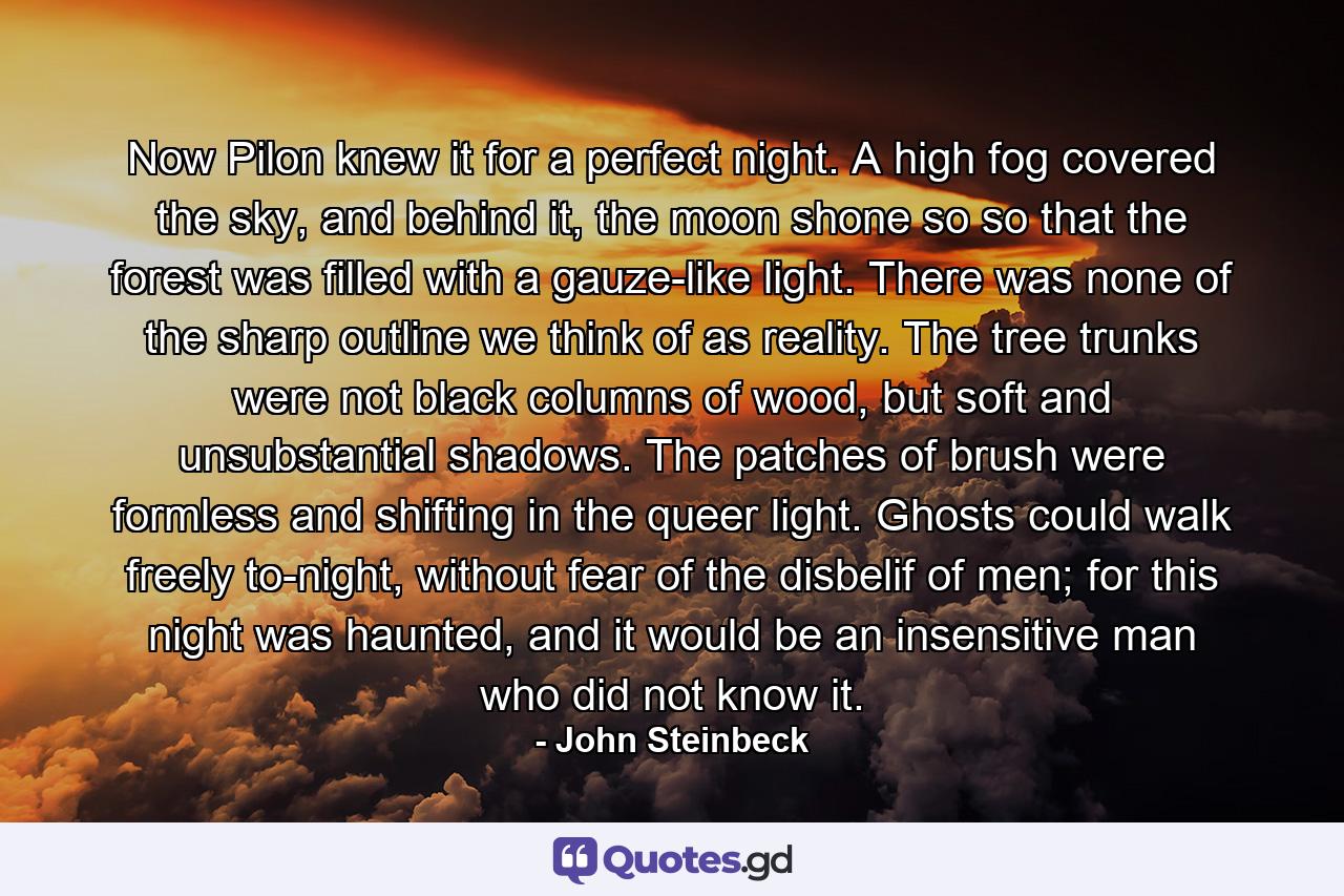 Now Pilon knew it for a perfect night. A high fog covered the sky, and behind it, the moon shone so so that the forest was filled with a gauze-like light. There was none of the sharp outline we think of as reality. The tree trunks were not black columns of wood, but soft and unsubstantial shadows. The patches of brush were formless and shifting in the queer light. Ghosts could walk freely to-night, without fear of the disbelif of men; for this night was haunted, and it would be an insensitive man who did not know it. - Quote by John Steinbeck