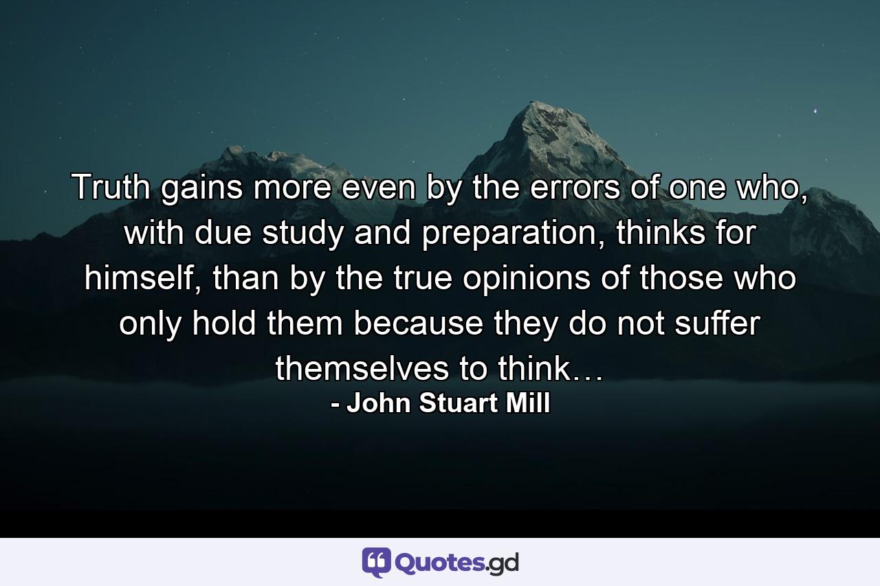 Truth gains more even by the errors of one who, with due study and preparation, thinks for himself, than by the true opinions of those who only hold them because they do not suffer themselves to think… - Quote by John Stuart Mill