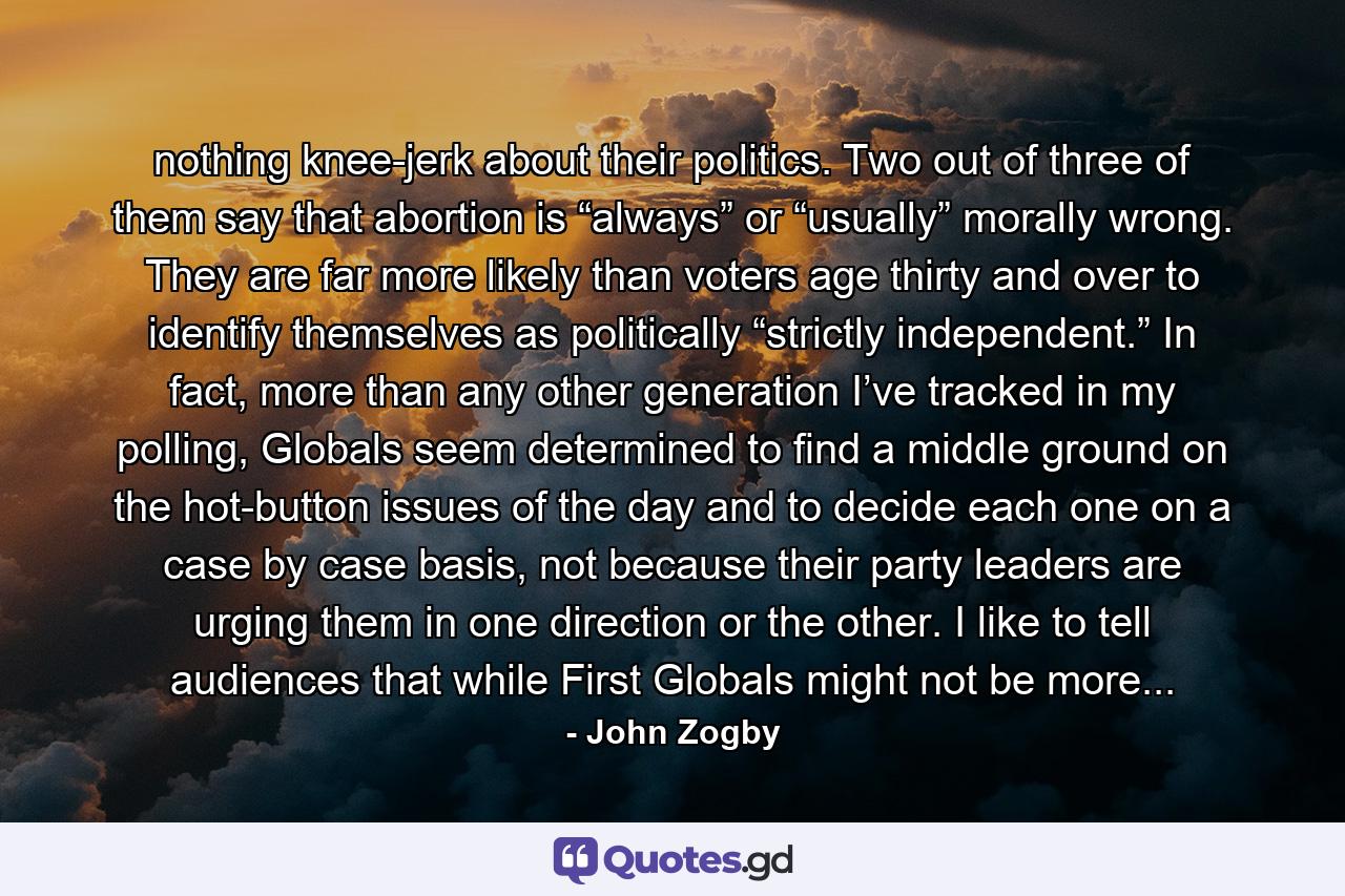 nothing knee-jerk about their politics. Two out of three of them say that abortion is “always” or “usually” morally wrong. They are far more likely than voters age thirty and over to identify themselves as politically “strictly independent.” In fact, more than any other generation I’ve tracked in my polling, Globals seem determined to find a middle ground on the hot-button issues of the day and to decide each one on a case by case basis, not because their party leaders are urging them in one direction or the other. I like to tell audiences that while First Globals might not be more... - Quote by John Zogby