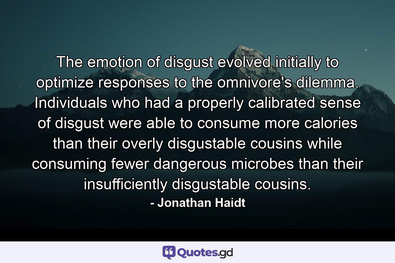 The emotion of disgust evolved initially to optimize responses to the omnivore's dilemma. Individuals who had a properly calibrated sense of disgust were able to consume more calories than their overly disgustable cousins while consuming fewer dangerous microbes than their insufficiently disgustable cousins. - Quote by Jonathan Haidt