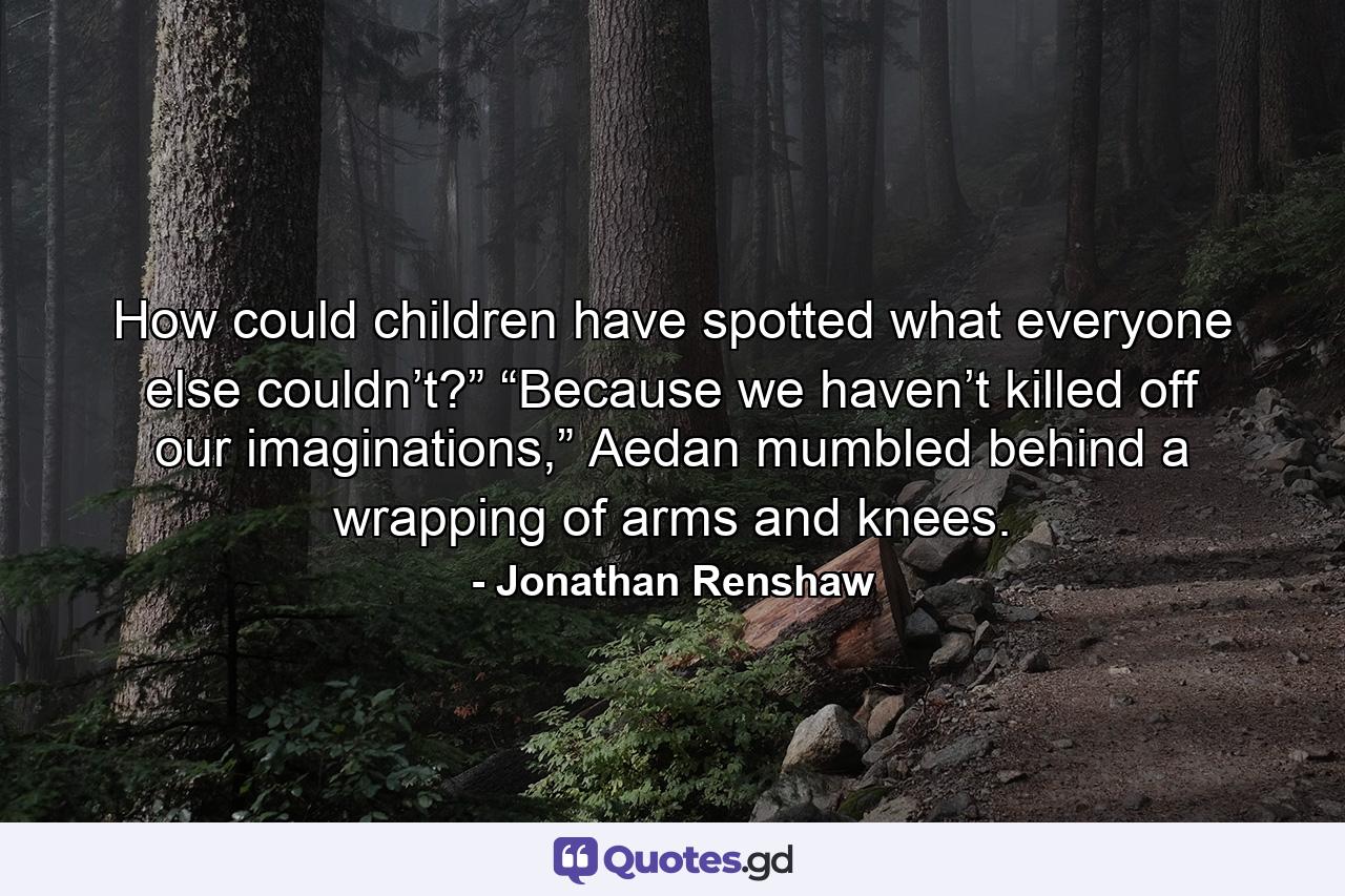 How could children have spotted what everyone else couldn’t?” “Because we haven’t killed off our imaginations,” Aedan mumbled behind a wrapping of arms and knees. - Quote by Jonathan Renshaw