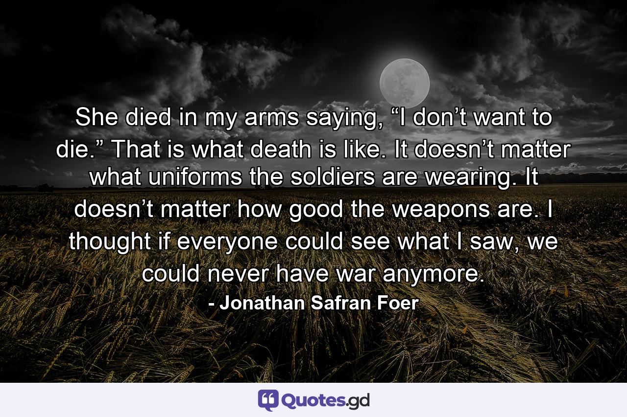 She died in my arms saying, “I don’t want to die.” That is what death is like. It doesn’t matter what uniforms the soldiers are wearing. It doesn’t matter how good the weapons are. I thought if everyone could see what I saw, we could never have war anymore. - Quote by Jonathan Safran Foer