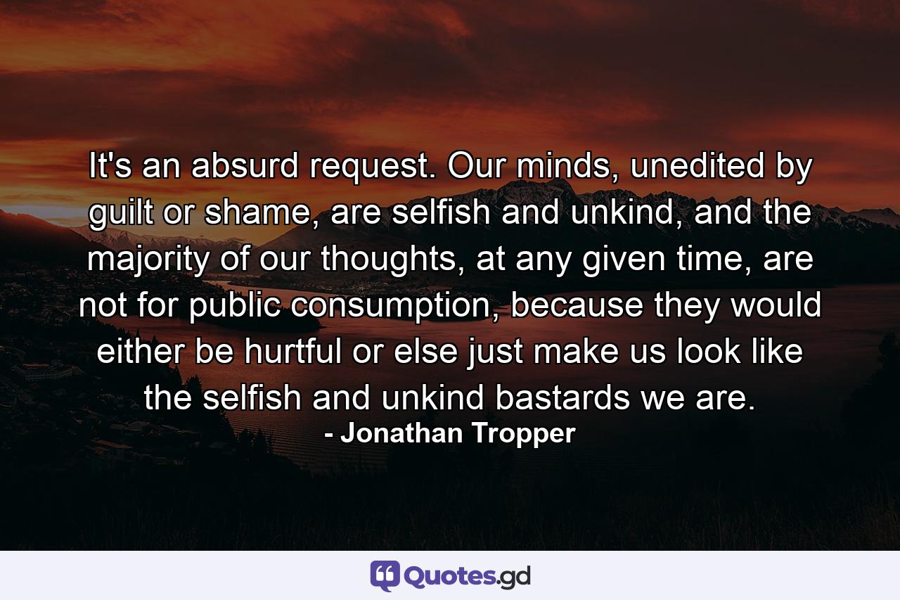 It's an absurd request. Our minds, unedited by guilt or shame, are selfish and unkind, and the majority of our thoughts, at any given time, are not for public consumption, because they would either be hurtful or else just make us look like the selfish and unkind bastards we are. - Quote by Jonathan Tropper