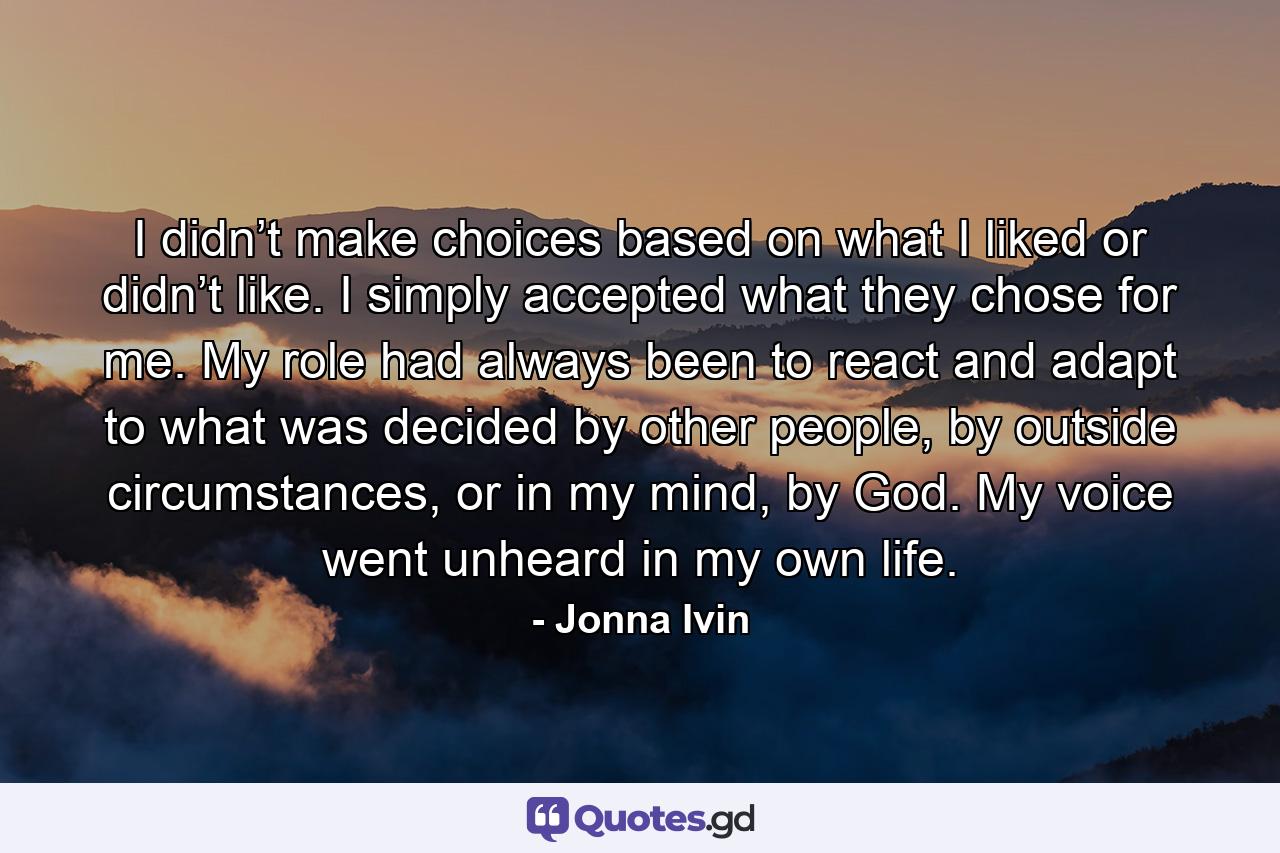 I didn’t make choices based on what I liked or didn’t like. I simply accepted what they chose for me. My role had always been to react and adapt to what was decided by other people, by outside circumstances, or in my mind, by God. My voice went unheard in my own life. - Quote by Jonna Ivin