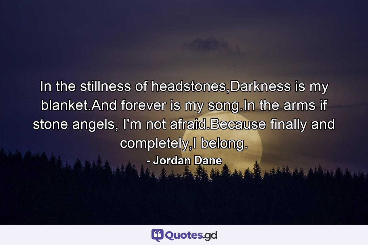 In the stillness of headstones,Darkness is my blanket.And forever is my song.In the arms if stone angels, I'm not afraid.Because finally and completely,I belong. - Quote by Jordan Dane