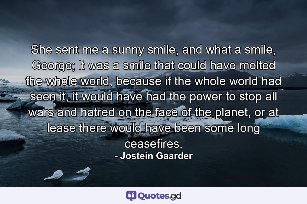 She sent me a sunny smile, and what a smile, George; it was a smile that could have melted the whole world, because if the whole world had seen it, it would have had the power to stop all wars and hatred on the face of the planet, or at lease there would have been some long ceasefires. - Quote by Jostein Gaarder