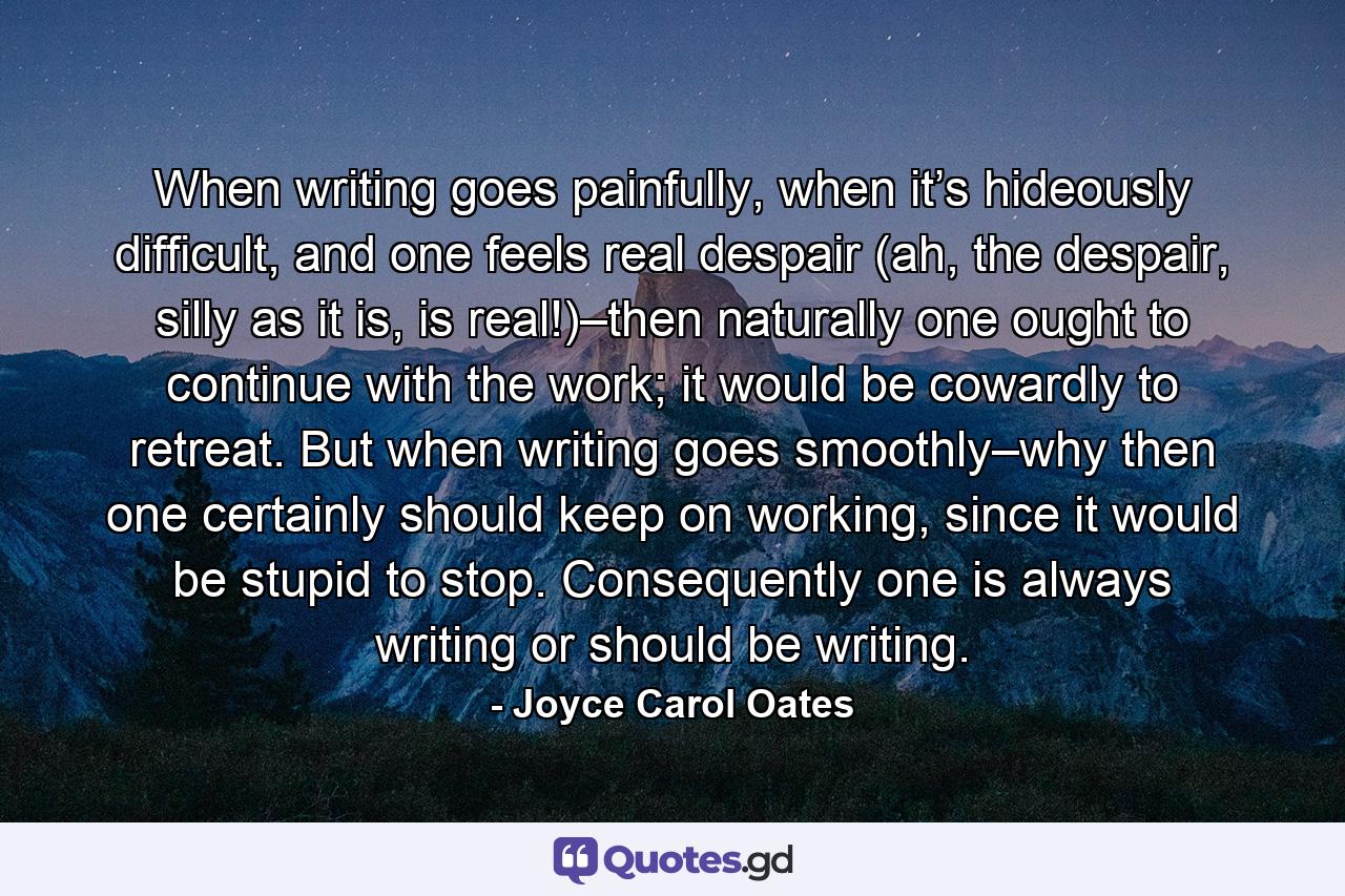 When writing goes painfully, when it’s hideously difficult, and one feels real despair (ah, the despair, silly as it is, is real!)–then naturally one ought to continue with the work; it would be cowardly to retreat. But when writing goes smoothly–why then one certainly should keep on working, since it would be stupid to stop. Consequently one is always writing or should be writing. - Quote by Joyce Carol Oates