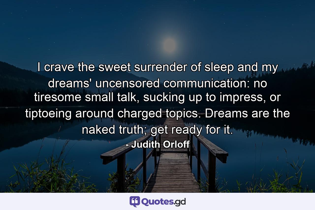 I crave the sweet surrender of sleep and my dreams' uncensored communication: no tiresome small talk, sucking up to impress, or tiptoeing around charged topics. Dreams are the naked truth; get ready for it. - Quote by Judith Orloff