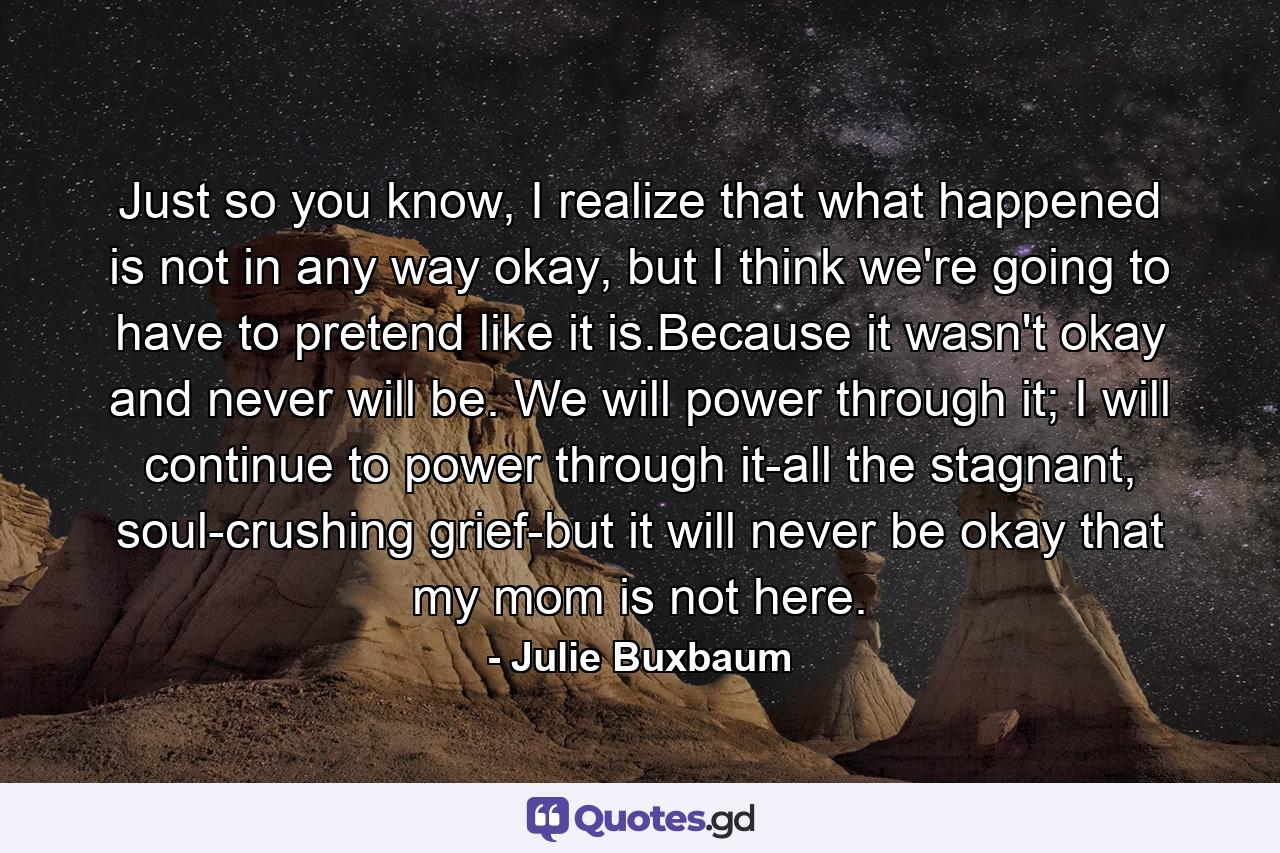 Just so you know, I realize that what happened is not in any way okay, but I think we're going to have to pretend like it is.Because it wasn't okay and never will be. We will power through it; I will continue to power through it-all the stagnant, soul-crushing grief-but it will never be okay that my mom is not here. - Quote by Julie Buxbaum