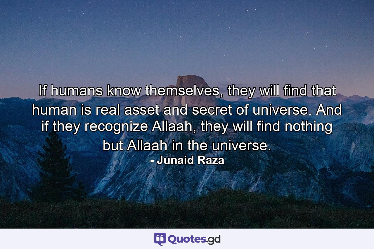 If humans know themselves, they will find that human is real asset and secret of universe. And if they recognize Allaah, they will find nothing but Allaah in the universe. - Quote by Junaid Raza