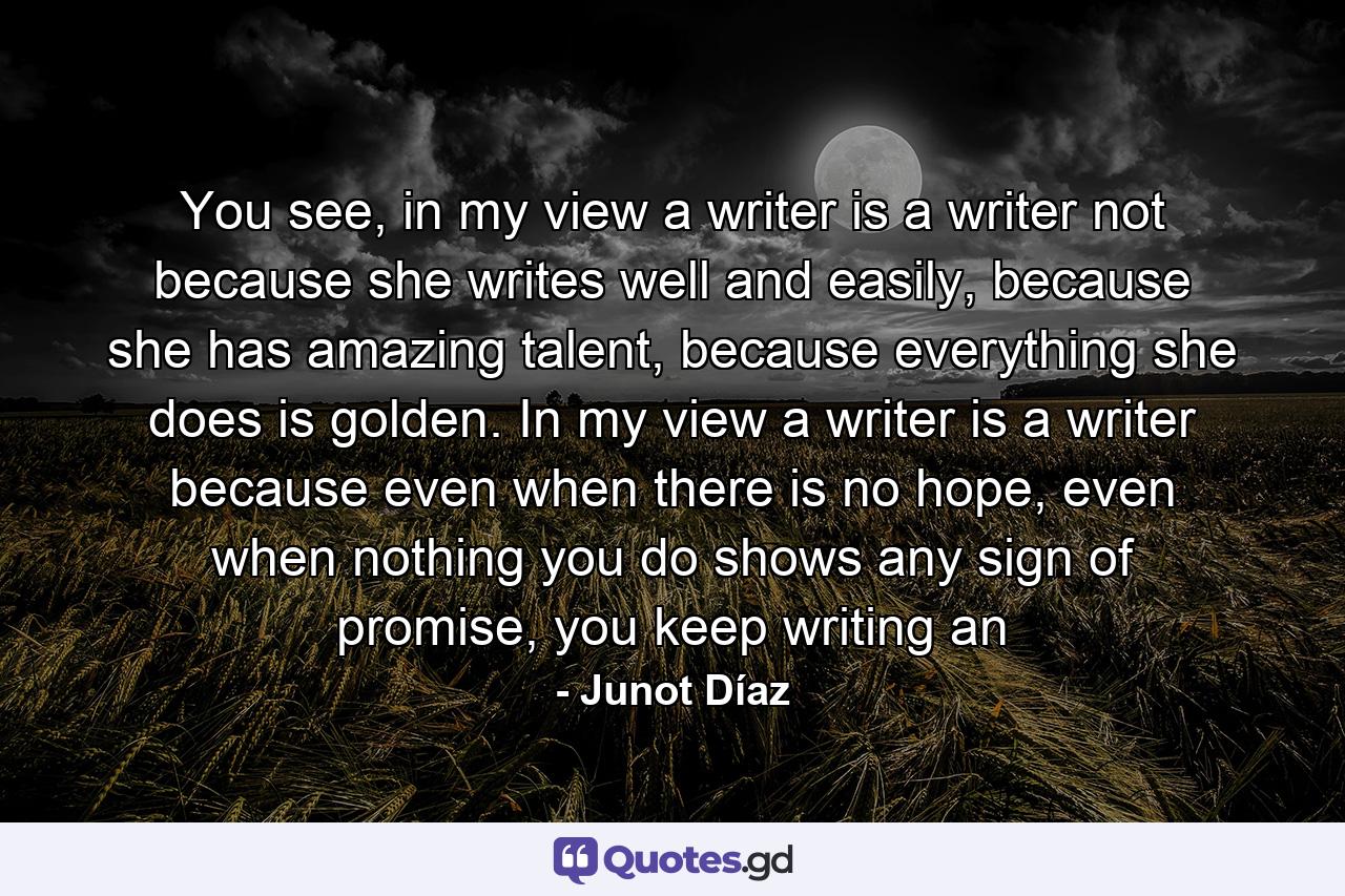 You see, in my view a writer is a writer not because she writes well and easily, because she has amazing talent, because everything she does is golden. In my view a writer is a writer because even when there is no hope, even when nothing you do shows any sign of promise, you keep writing an - Quote by Junot Díaz