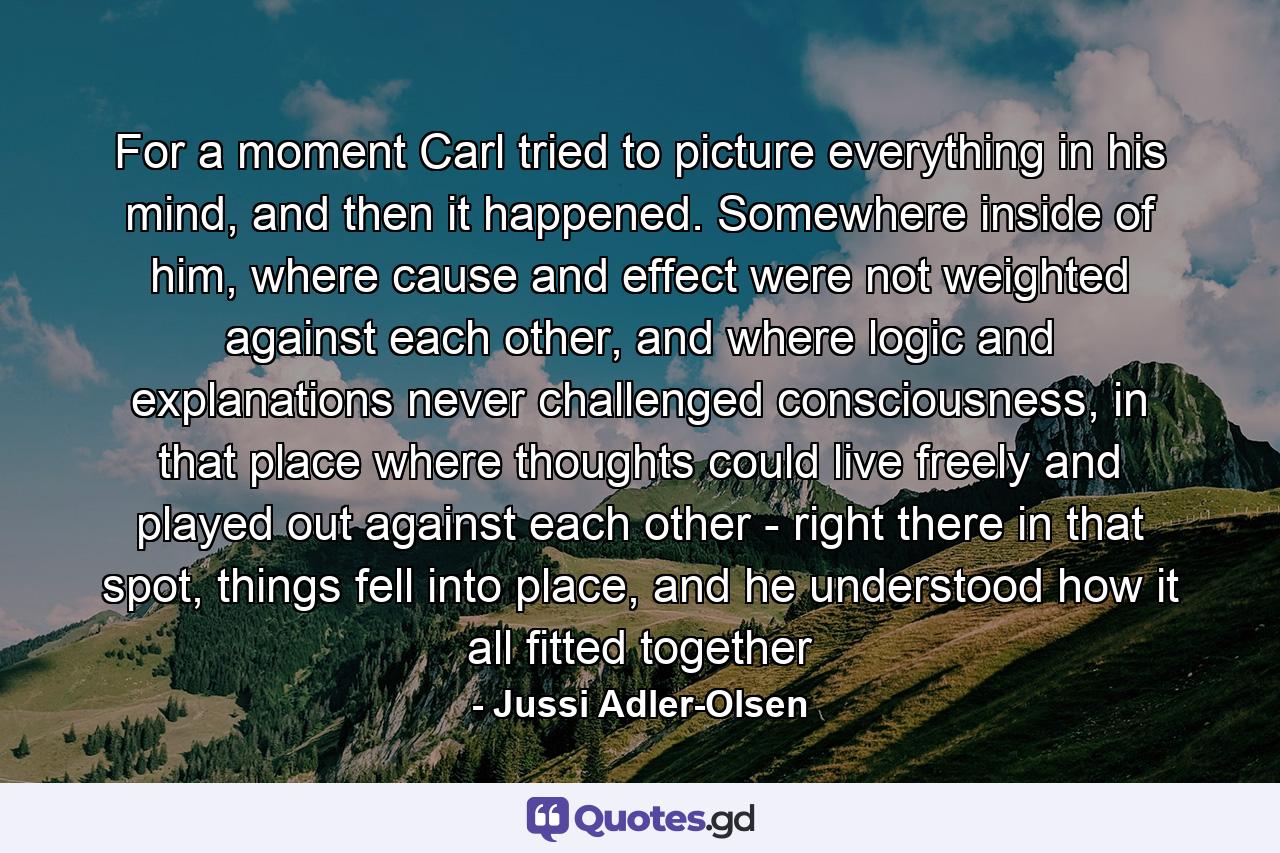 For a moment Carl tried to picture everything in his mind, and then it happened. Somewhere inside of him, where cause and effect were not weighted against each other, and where logic and explanations never challenged consciousness, in that place where thoughts could live freely and played out against each other - right there in that spot, things fell into place, and he understood how it all fitted together - Quote by Jussi Adler-Olsen