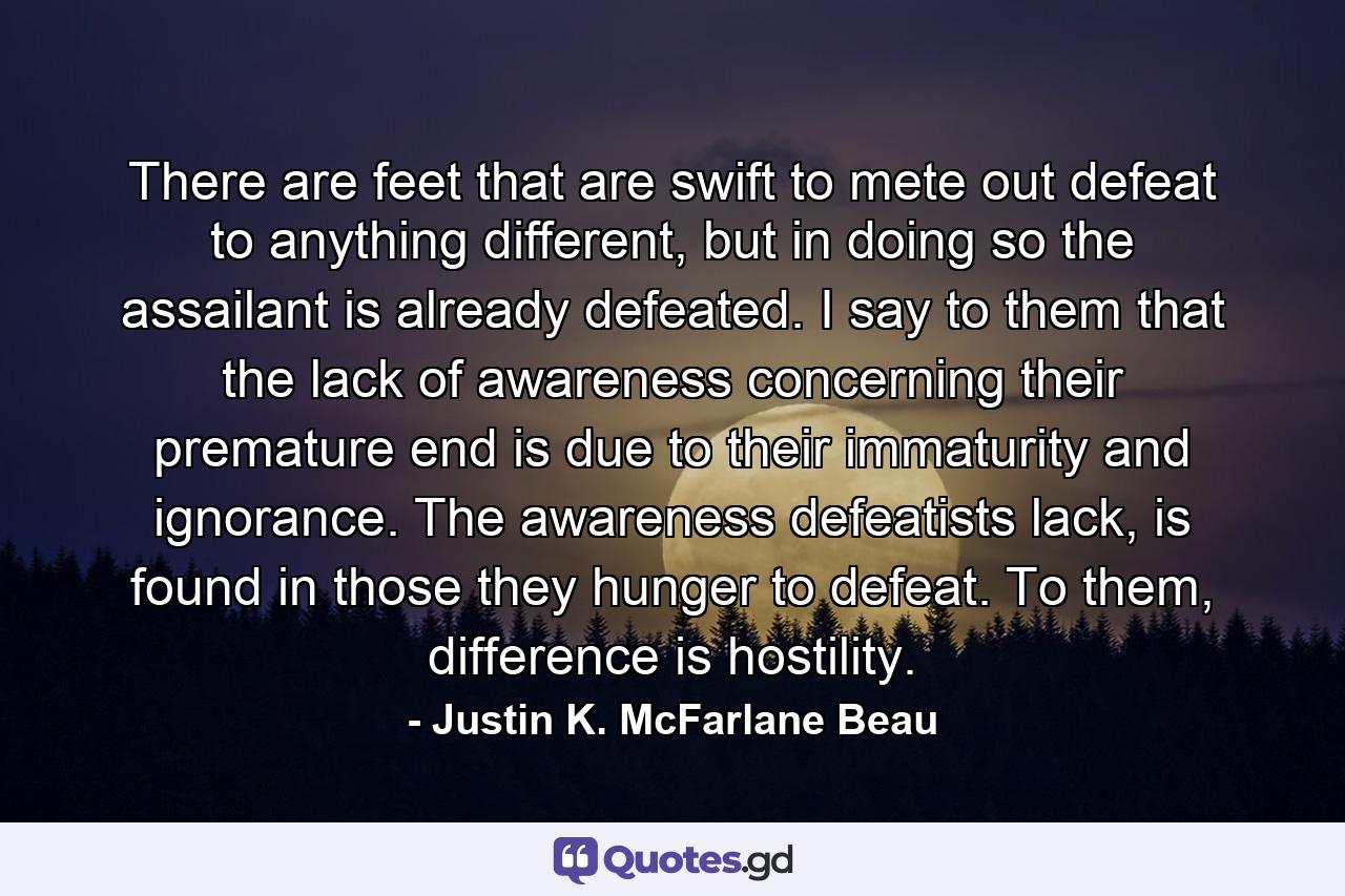 There are feet that are swift to mete out defeat to anything different, but in doing so the assailant is already defeated. I say to them that the lack of awareness concerning their premature end is due to their immaturity and ignorance. The awareness defeatists lack, is found in those they hunger to defeat. To them, difference is hostility. - Quote by Justin K. McFarlane Beau