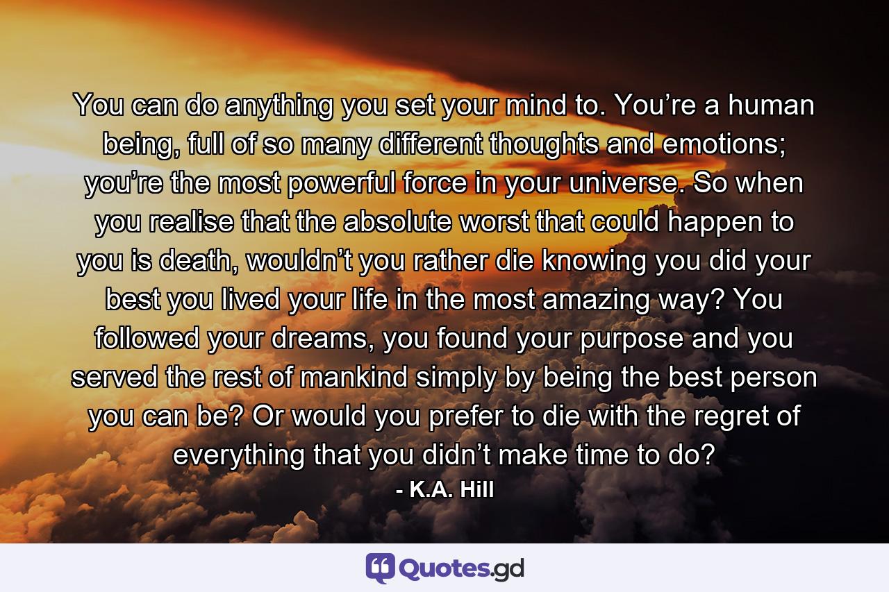 You can do anything you set your mind to. You’re a human being, full of so many different thoughts and emotions; you’re the most powerful force in your universe. So when you realise that the absolute worst that could happen to you is death, wouldn’t you rather die knowing you did your best you lived your life in the most amazing way? You followed your dreams, you found your purpose and you served the rest of mankind simply by being the best person you can be? Or would you prefer to die with the regret of everything that you didn’t make time to do? - Quote by K.A. Hill