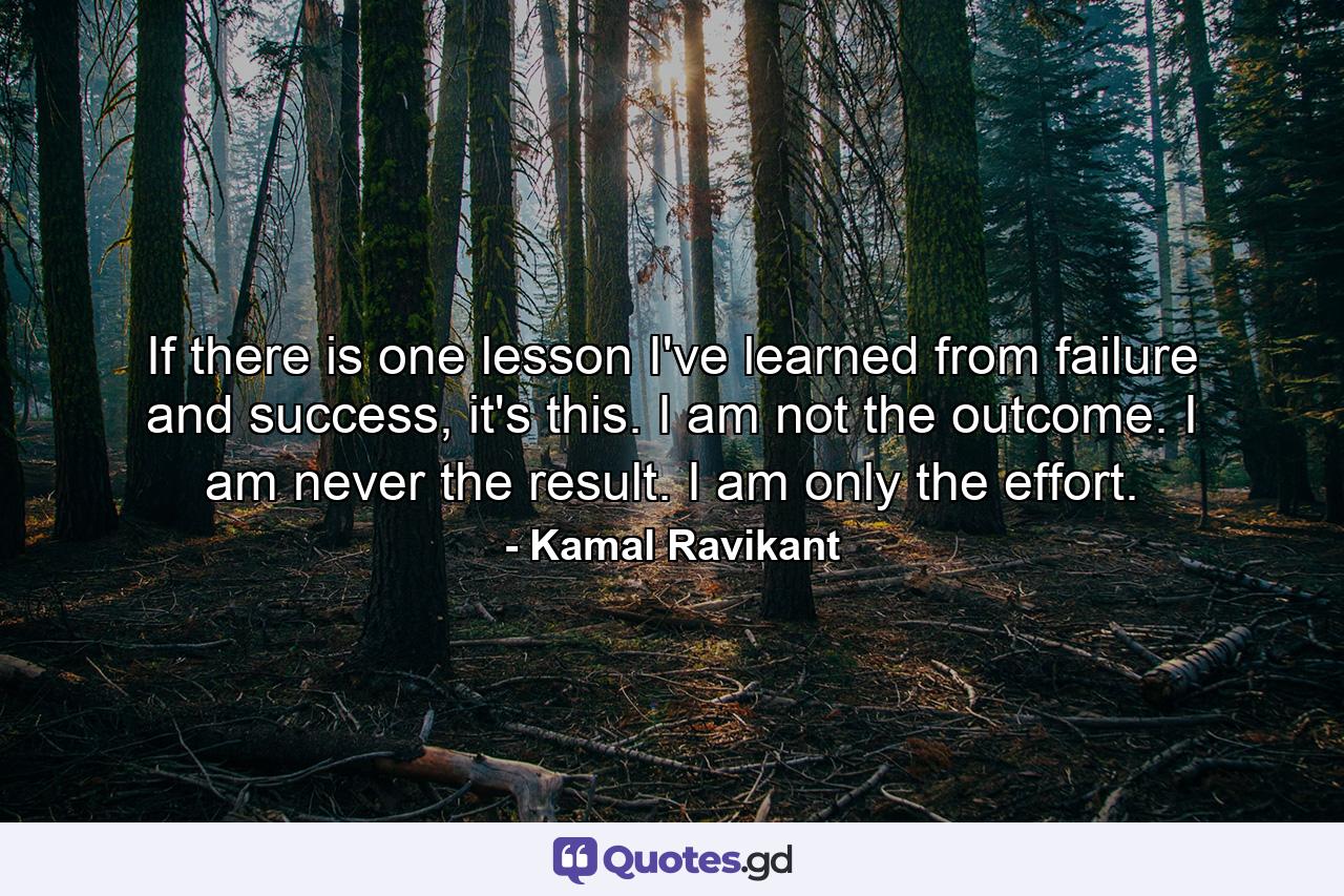 If there is one lesson I've learned from failure and success, it's this. I am not the outcome. I am never the result. I am only the effort. - Quote by Kamal Ravikant