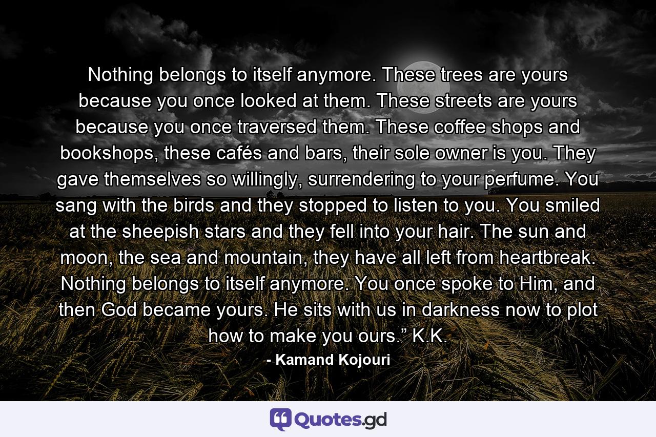 Nothing belongs to itself anymore. These trees are yours because you once looked at them. These streets are yours because you once traversed them. These coffee shops and bookshops, these cafés and bars, their sole owner is you. They gave themselves so willingly, surrendering to your perfume. You sang with the birds and they stopped to listen to you. You smiled at the sheepish stars and they fell into your hair. The sun and moon, the sea and mountain, they have all left from heartbreak. Nothing belongs to itself anymore. You once spoke to Him, and then God became yours. He sits with us in darkness now to plot how to make you ours.” K.K. - Quote by Kamand Kojouri