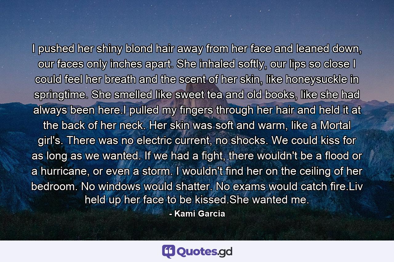 I pushed her shiny blond hair away from her face and leaned down, our faces only inches apart. She inhaled softly, our lips so close I could feel her breath and the scent of her skin, like honeysuckle in springtime. She smelled like sweet tea and old books, like she had always been here.I pulled my fingers through her hair and held it at the back of her neck. Her skin was soft and warm, like a Mortal girl's. There was no electric current, no shocks. We could kiss for as long as we wanted. If we had a fight, there wouldn't be a flood or a hurricane, or even a storm. I wouldn't find her on the ceiling of her bedroom. No windows would shatter. No exams would catch fire.Liv held up her face to be kissed.She wanted me. - Quote by Kami Garcia