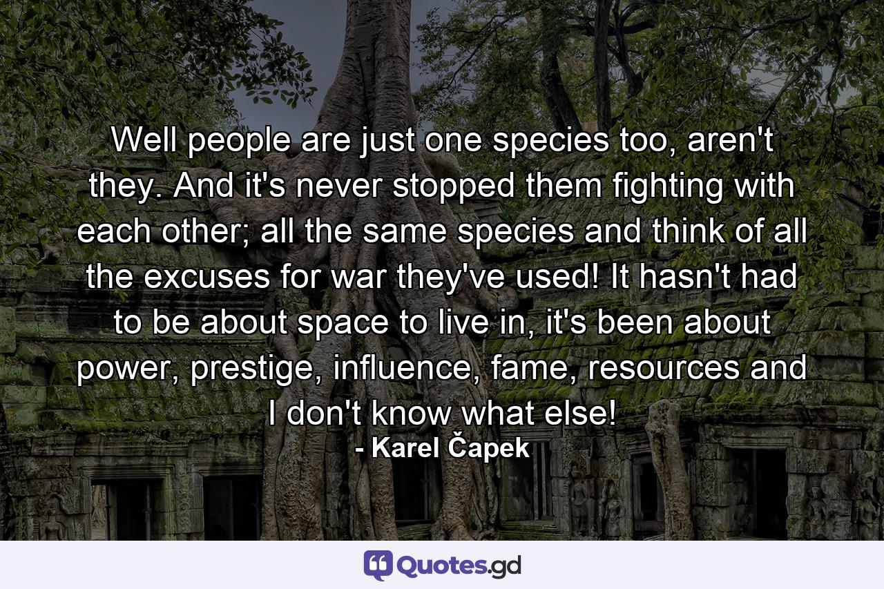 Well people are just one species too, aren't they. And it's never stopped them fighting with each other; all the same species and think of all the excuses for war they've used! It hasn't had to be about space to live in, it's been about power, prestige, influence, fame, resources and I don't know what else! - Quote by Karel Čapek