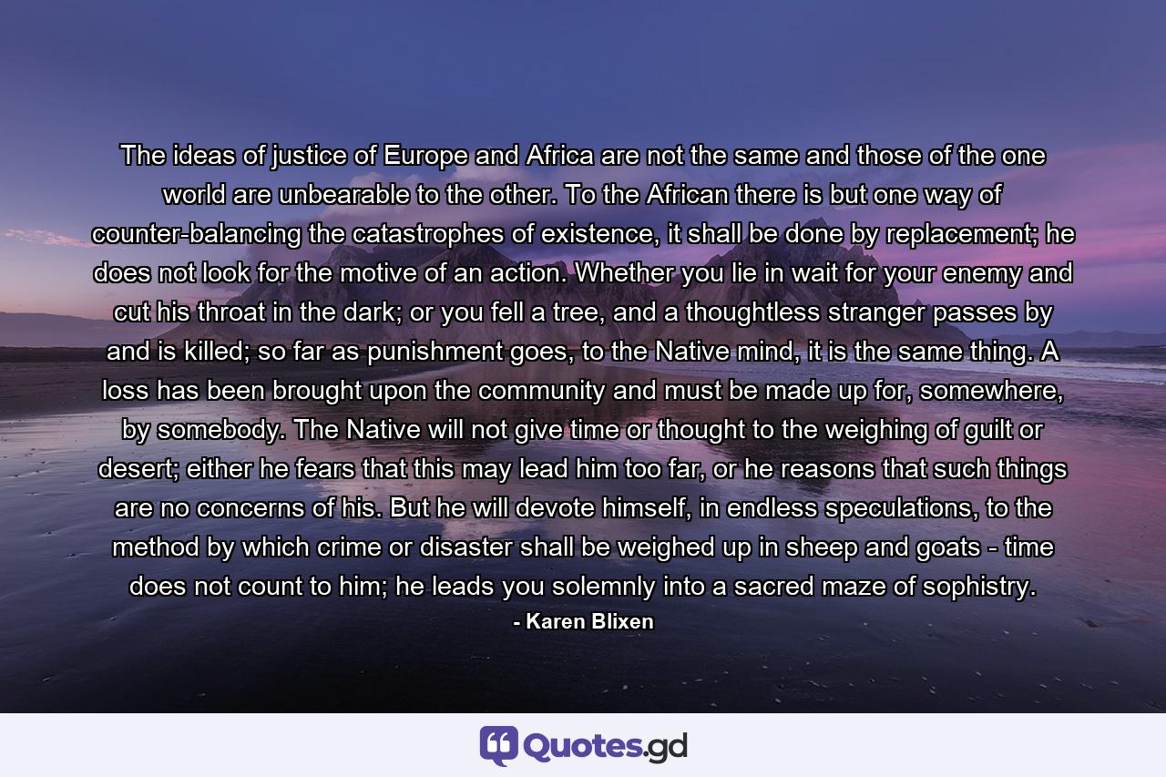 The ideas of justice of Europe and Africa are not the same and those of the one world are unbearable to the other. To the African there is but one way of counter-balancing the catastrophes of existence, it shall be done by replacement; he does not look for the motive of an action. Whether you lie in wait for your enemy and cut his throat in the dark; or you fell a tree, and a thoughtless stranger passes by and is killed; so far as punishment goes, to the Native mind, it is the same thing. A loss has been brought upon the community and must be made up for, somewhere, by somebody. The Native will not give time or thought to the weighing of guilt or desert; either he fears that this may lead him too far, or he reasons that such things are no concerns of his. But he will devote himself, in endless speculations, to the method by which crime or disaster shall be weighed up in sheep and goats - time does not count to him; he leads you solemnly into a sacred maze of sophistry. - Quote by Karen Blixen