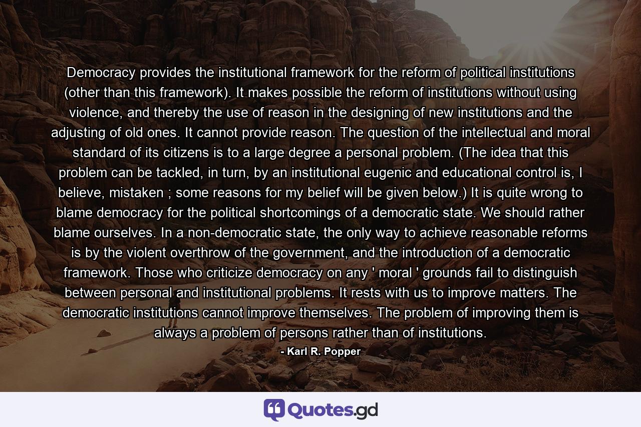 Democracy provides the institutional framework for the reform of political institutions (other than this framework). It makes possible the reform of institutions without using violence, and thereby the use of reason in the designing of new institutions and the adjusting of old ones. It cannot provide reason. The question of the intellectual and moral standard of its citizens is to a large degree a personal problem. (The idea that this problem can be tackled, in turn, by an institutional eugenic and educational control is, I believe, mistaken ; some reasons for my belief will be given below.) It is quite wrong to blame democracy for the political shortcomings of a democratic state. We should rather blame ourselves. In a non-democratic state, the only way to achieve reasonable reforms is by the violent overthrow of the government, and the introduction of a democratic framework. Those who criticize democracy on any ' moral ' grounds fail to distinguish between personal and institutional problems. It rests with us to improve matters. The democratic institutions cannot improve themselves. The problem of improving them is always a problem of persons rather than of institutions. - Quote by Karl R. Popper