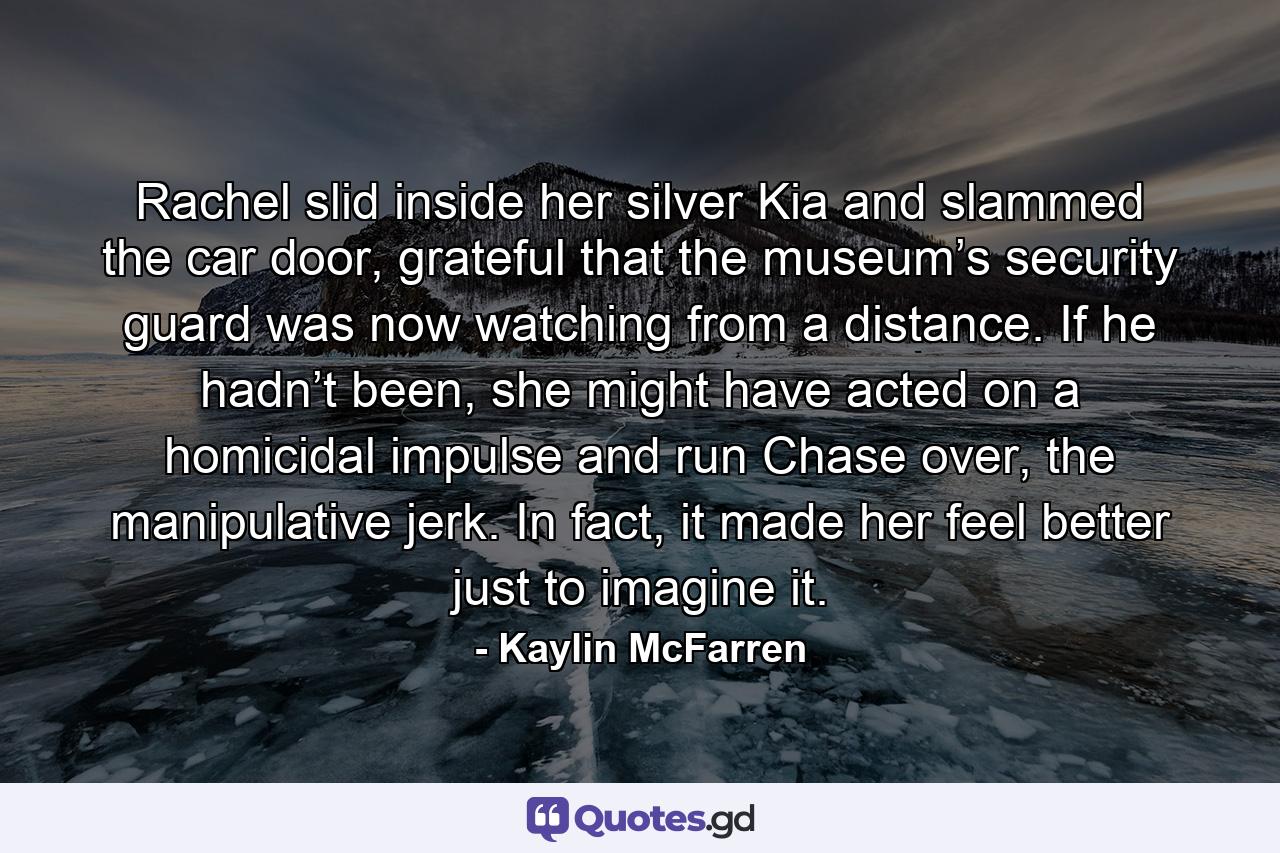 Rachel slid inside her silver Kia and slammed the car door, grateful that the museum’s security guard was now watching from a distance. If he hadn’t been, she might have acted on a homicidal impulse and run Chase over, the manipulative jerk. In fact, it made her feel better just to imagine it. - Quote by Kaylin McFarren