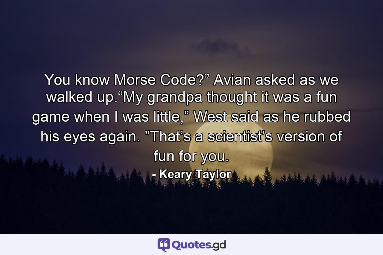 You know Morse Code?” Avian asked as we walked up.“My grandpa thought it was a fun game when I was little,” West said as he rubbed his eyes again. ”That’s a scientist’s version of fun for you. - Quote by Keary Taylor