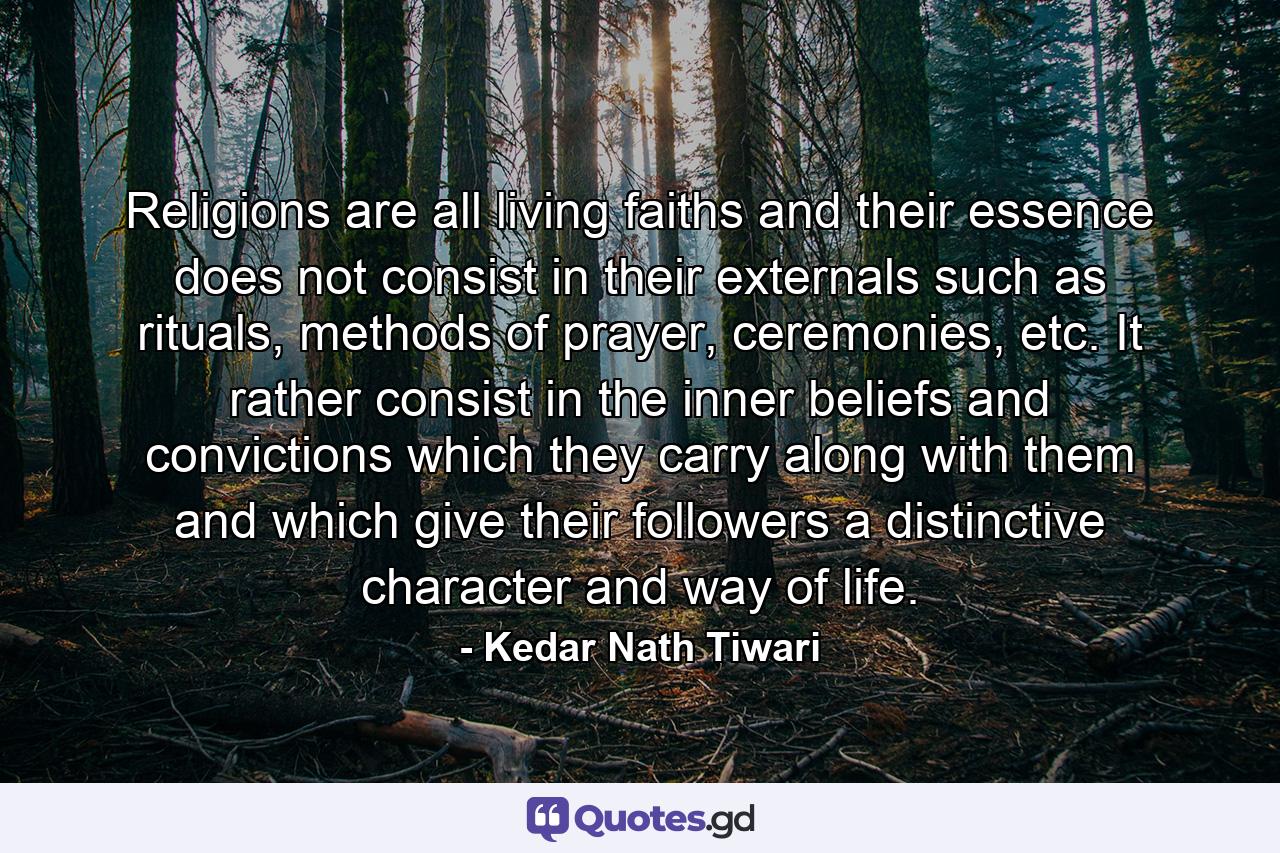 Religions are all living faiths and their essence does not consist in their externals such as rituals, methods of prayer, ceremonies, etc. It rather consist in the inner beliefs and convictions which they carry along with them and which give their followers a distinctive character and way of life. - Quote by Kedar Nath Tiwari