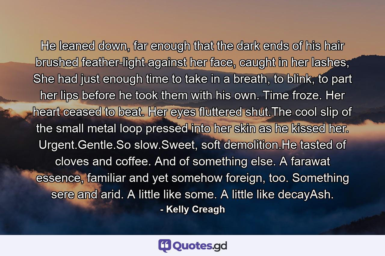 He leaned down, far enough that the dark ends of his hair brushed feather-light against her face, caught in her lashes, She had just enough time to take in a breath, to blink, to part her lips before he took them with his own. Time froze. Her heart ceased to beat. Her eyes fluttered shut.The cool slip of the small metal loop pressed into her skin as he kissed her. Urgent.Gentle.So slow.Sweet, soft demolition.He tasted of cloves and coffee. And of something else. A farawat essence, familiar and yet somehow foreign, too. Something sere and arid. A little like some. A little like decayAsh. - Quote by Kelly Creagh