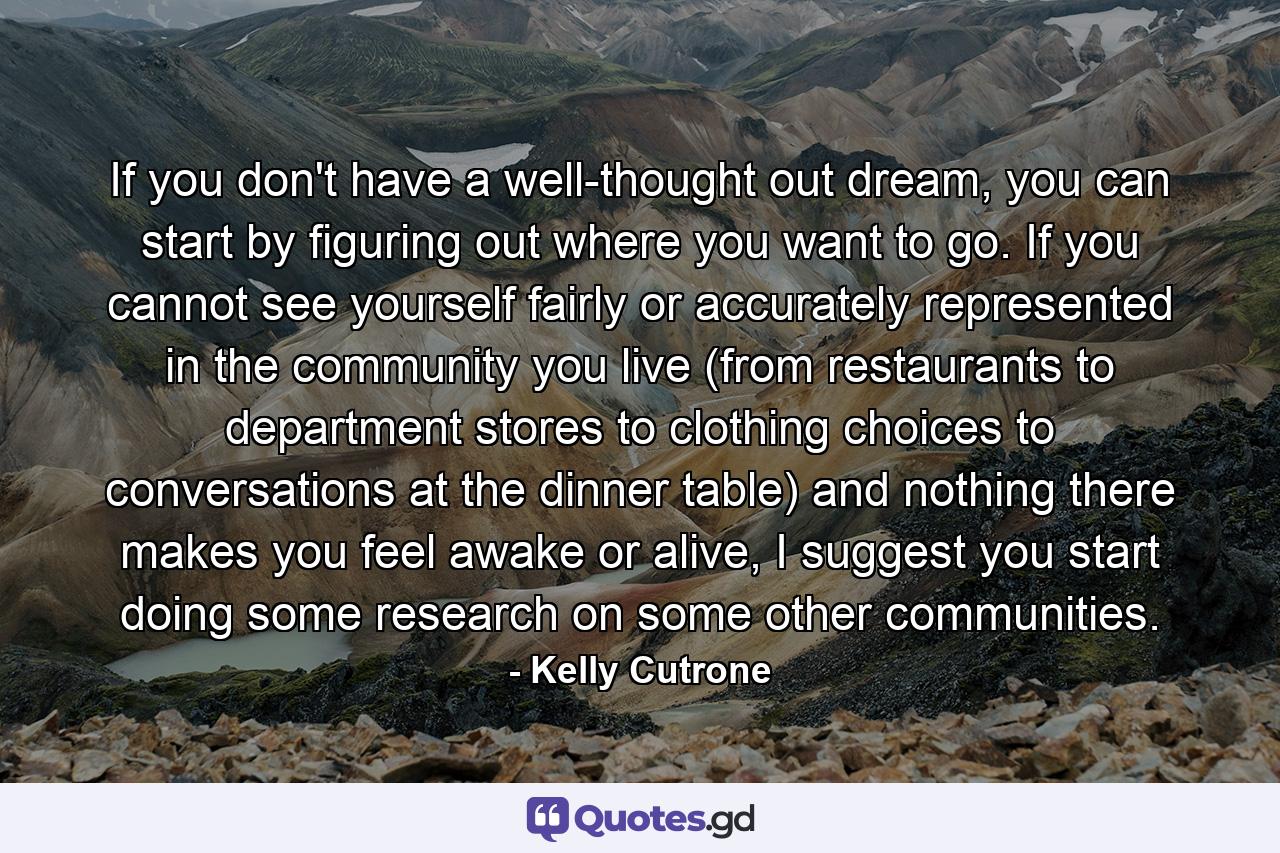 If you don't have a well-thought out dream, you can start by figuring out where you want to go. If you cannot see yourself fairly or accurately represented in the community you live (from restaurants to department stores to clothing choices to conversations at the dinner table) and nothing there makes you feel awake or alive, I suggest you start doing some research on some other communities. - Quote by Kelly Cutrone