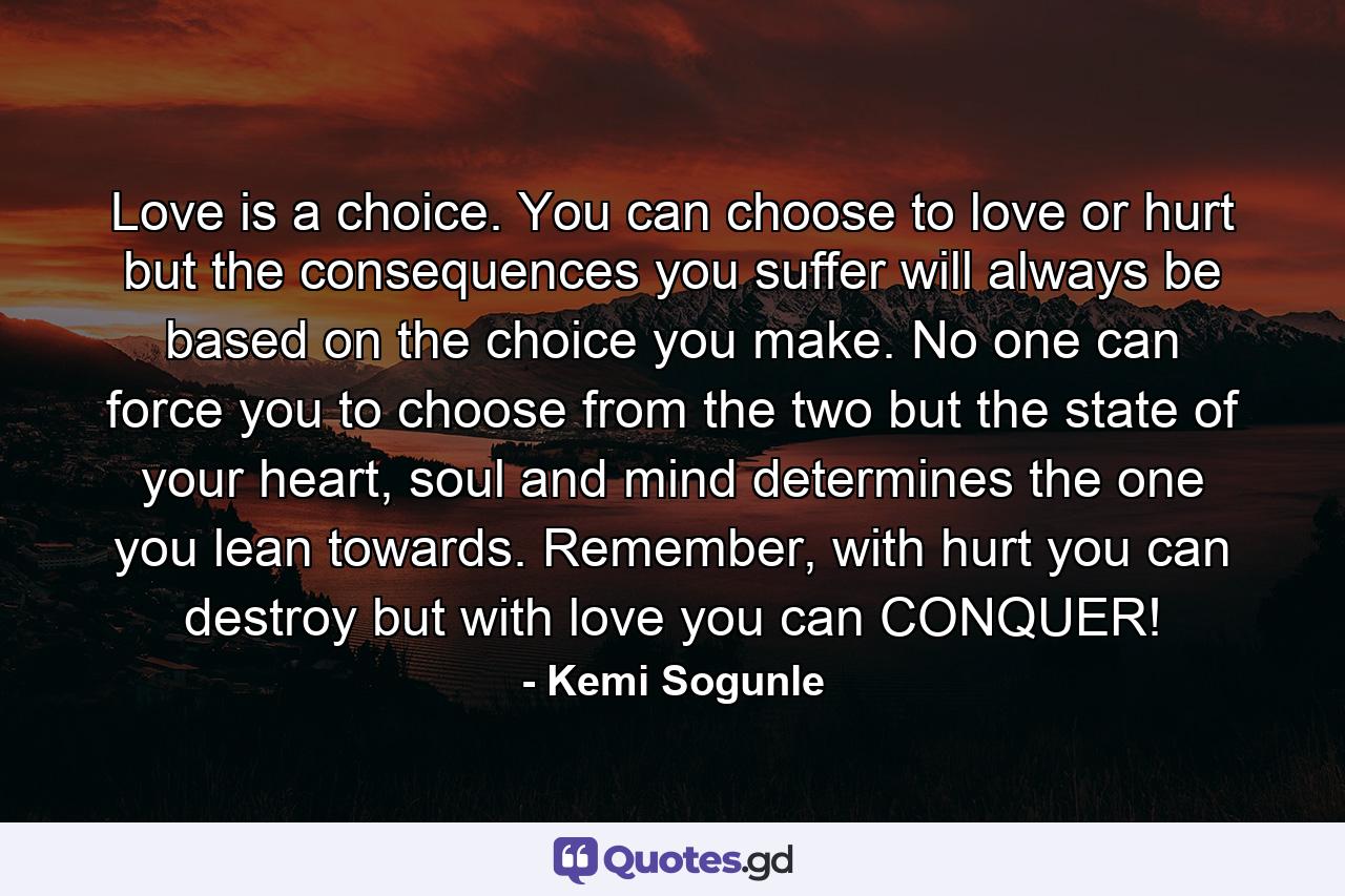 Love is a choice. You can choose to love or hurt but the consequences you suffer will always be based on the choice you make. No one can force you to choose from the two but the state of your heart, soul and mind determines the one you lean towards. Remember, with hurt you can destroy but with love you can CONQUER! - Quote by Kemi Sogunle