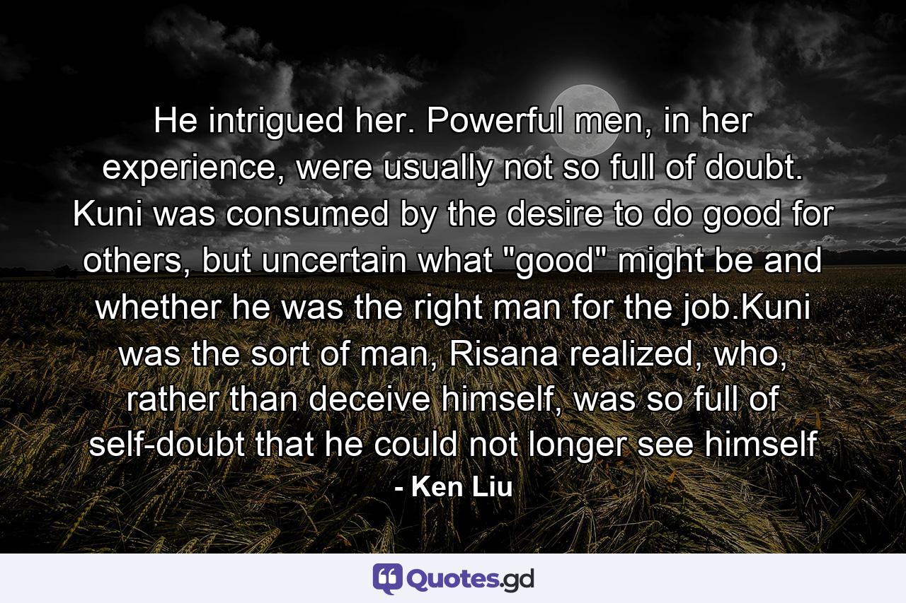 He intrigued her. Powerful men, in her experience, were usually not so full of doubt. Kuni was consumed by the desire to do good for others, but uncertain what 