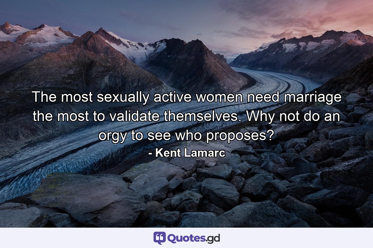 The most sexually active women need marriage the most to validate themselves. Why not do an orgy to see who proposes? - Quote by Kent Lamarc