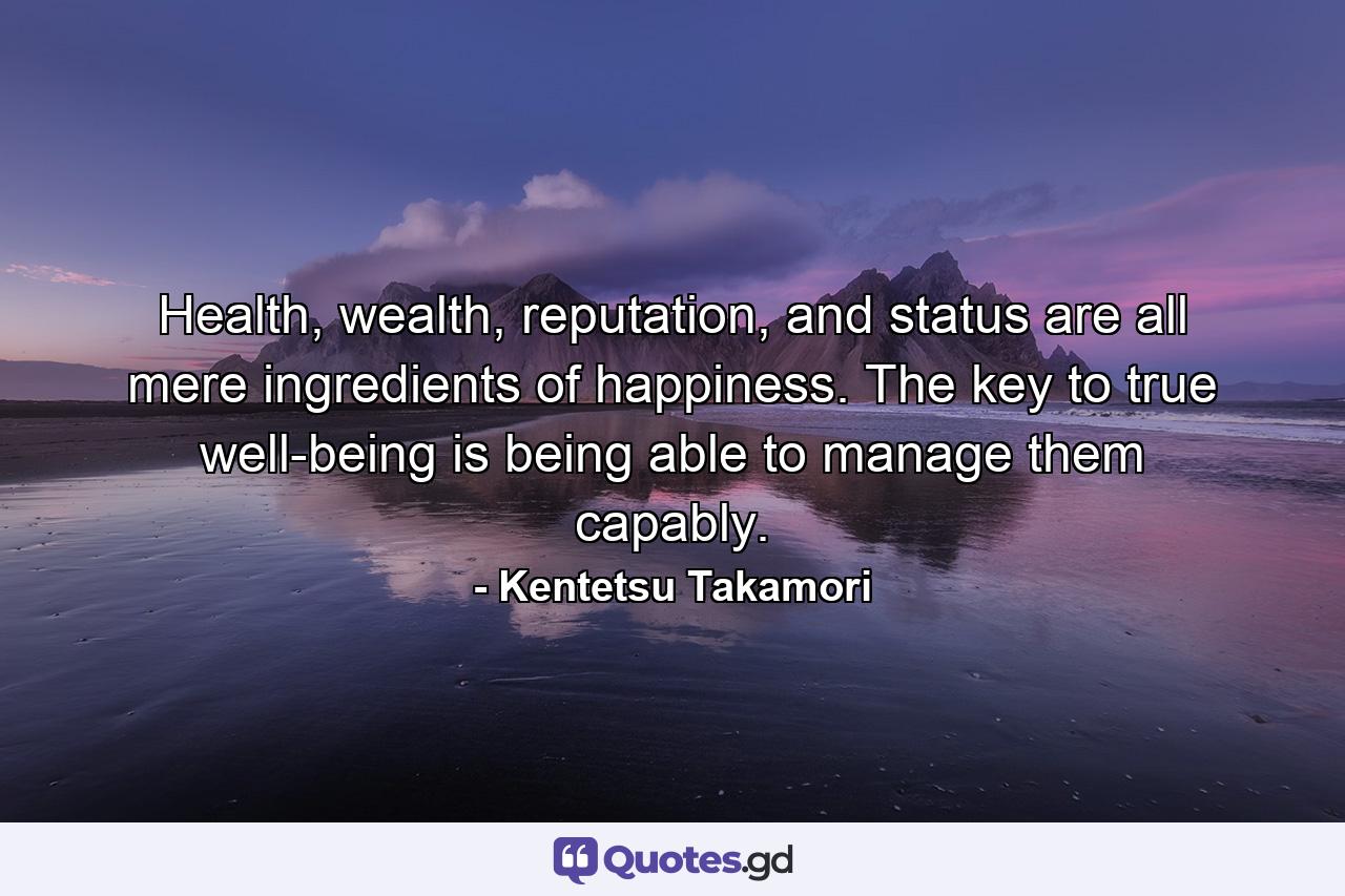 Health, wealth, reputation, and status are all mere ingredients of happiness. The key to true well-being is being able to manage them capably. - Quote by Kentetsu Takamori