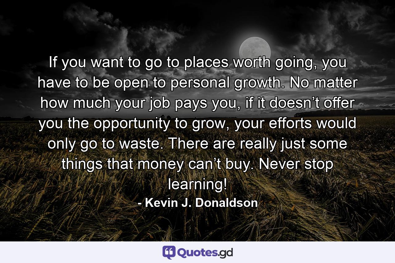 If you want to go to places worth going, you have to be open to personal growth. No matter how much your job pays you, if it doesn’t offer you the opportunity to grow, your efforts would only go to waste. There are really just some things that money can’t buy. Never stop learning! - Quote by Kevin J. Donaldson