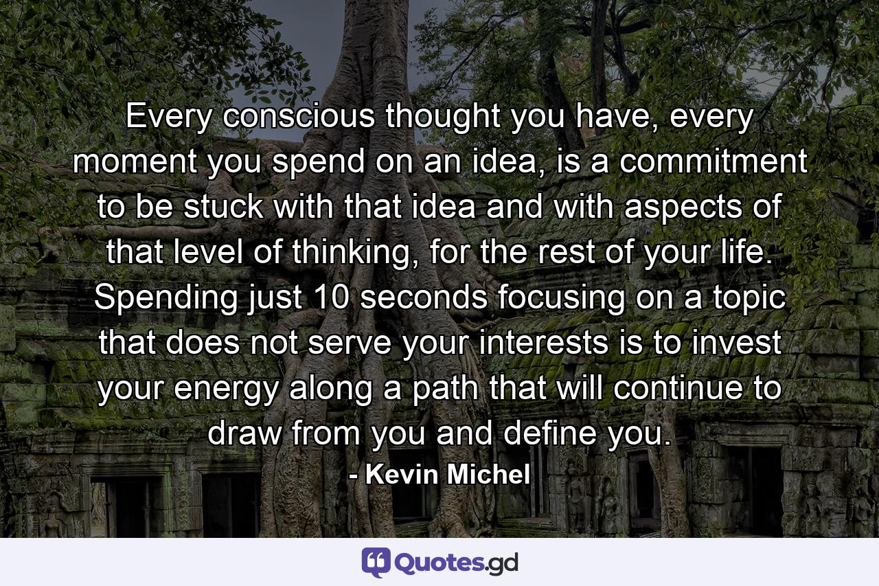 Every conscious thought you have, every moment you spend on an idea, is a commitment to be stuck with that idea and with aspects of that level of thinking, for the rest of your life. Spending just 10 seconds focusing on a topic that does not serve your interests is to invest your energy along a path that will continue to draw from you and define you. - Quote by Kevin Michel