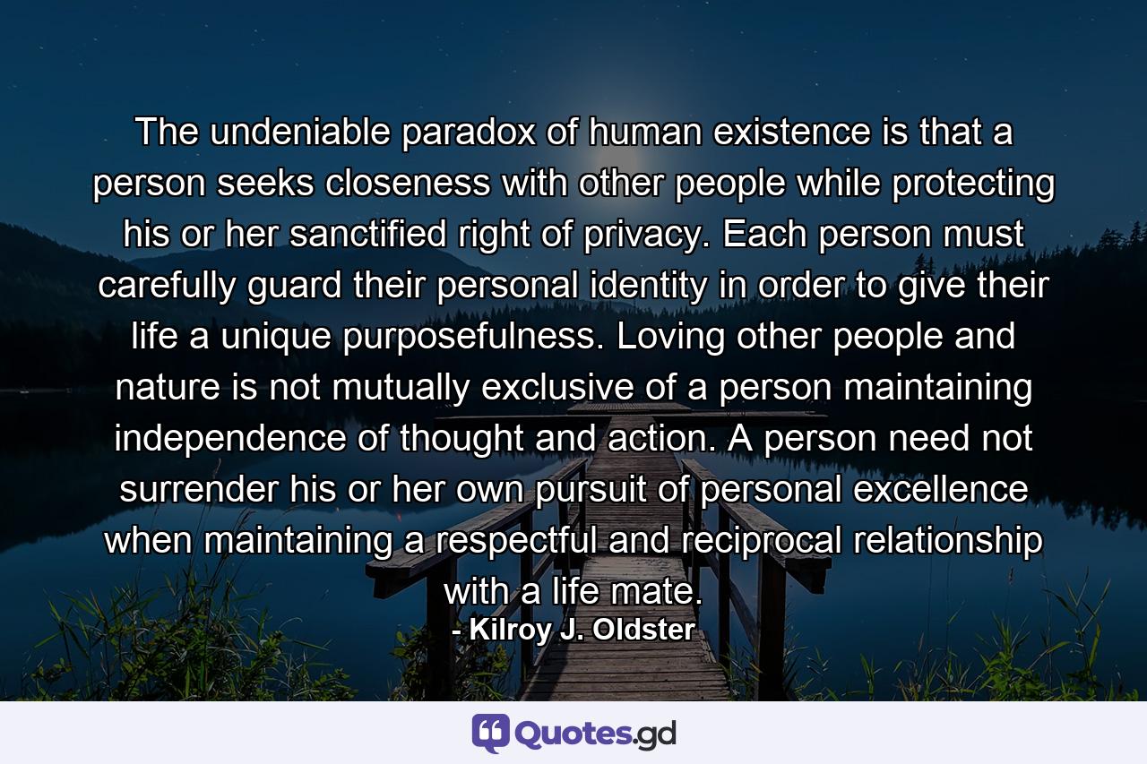 The undeniable paradox of human existence is that a person seeks closeness with other people while protecting his or her sanctified right of privacy. Each person must carefully guard their personal identity in order to give their life a unique purposefulness. Loving other people and nature is not mutually exclusive of a person maintaining independence of thought and action. A person need not surrender his or her own pursuit of personal excellence when maintaining a respectful and reciprocal relationship with a life mate. - Quote by Kilroy J. Oldster