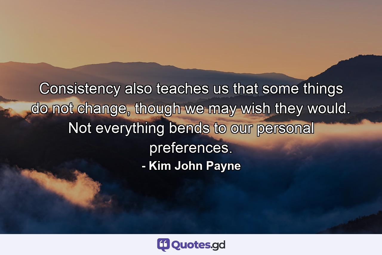 Consistency also teaches us that some things do not change, though we may wish they would. Not everything bends to our personal preferences. - Quote by Kim John Payne