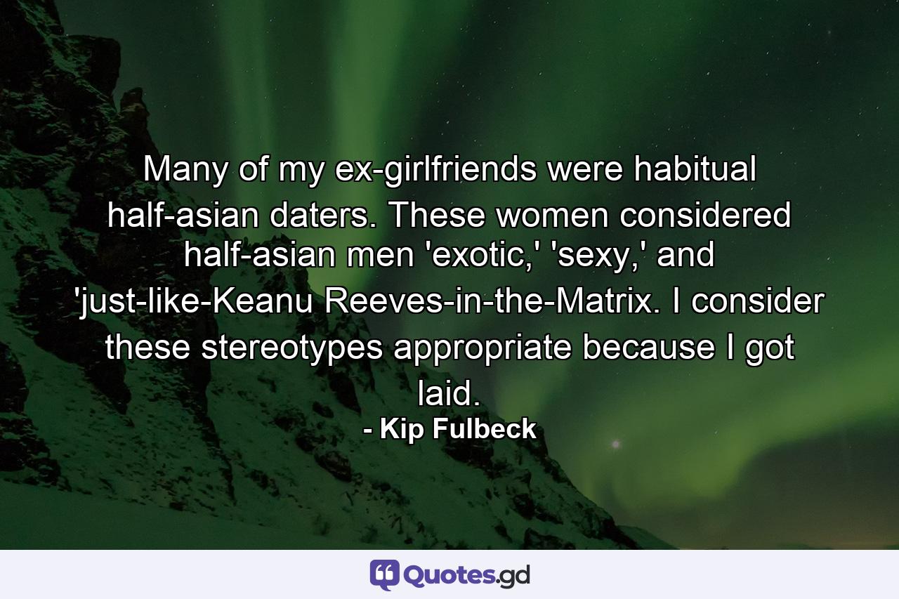 Many of my ex-girlfriends were habitual half-asian daters. These women considered half-asian men 'exotic,' 'sexy,' and 'just-like-Keanu Reeves-in-the-Matrix. I consider these stereotypes appropriate because I got laid. - Quote by Kip Fulbeck