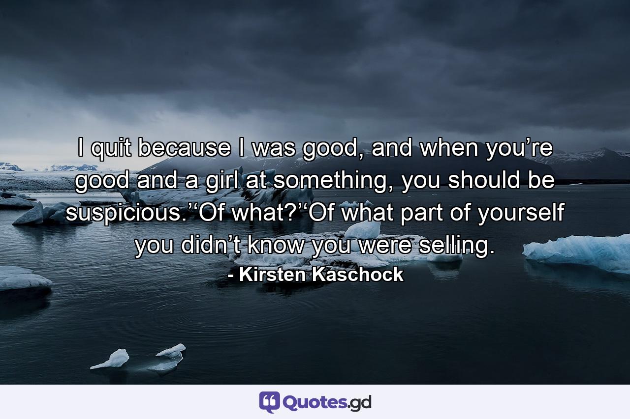 I quit because I was good, and when you’re good and a girl at something, you should be suspicious.’‘Of what?’‘Of what part of yourself you didn’t know you were selling. - Quote by Kirsten Kaschock