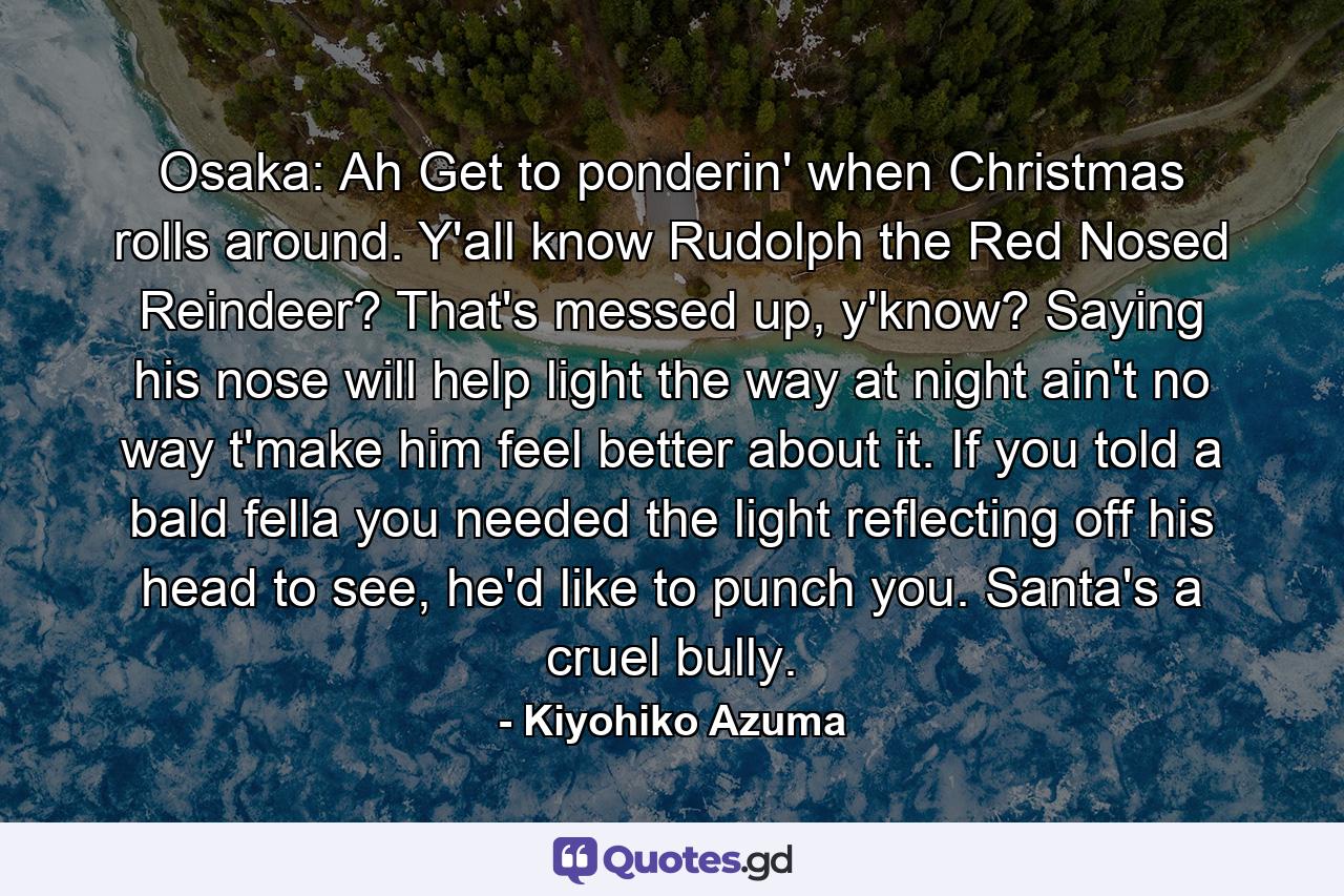 Osaka: Ah Get to ponderin' when Christmas rolls around. Y'all know Rudolph the Red Nosed Reindeer? That's messed up, y'know? Saying his nose will help light the way at night ain't no way t'make him feel better about it. If you told a bald fella you needed the light reflecting off his head to see, he'd like to punch you. Santa's a cruel bully. - Quote by Kiyohiko Azuma