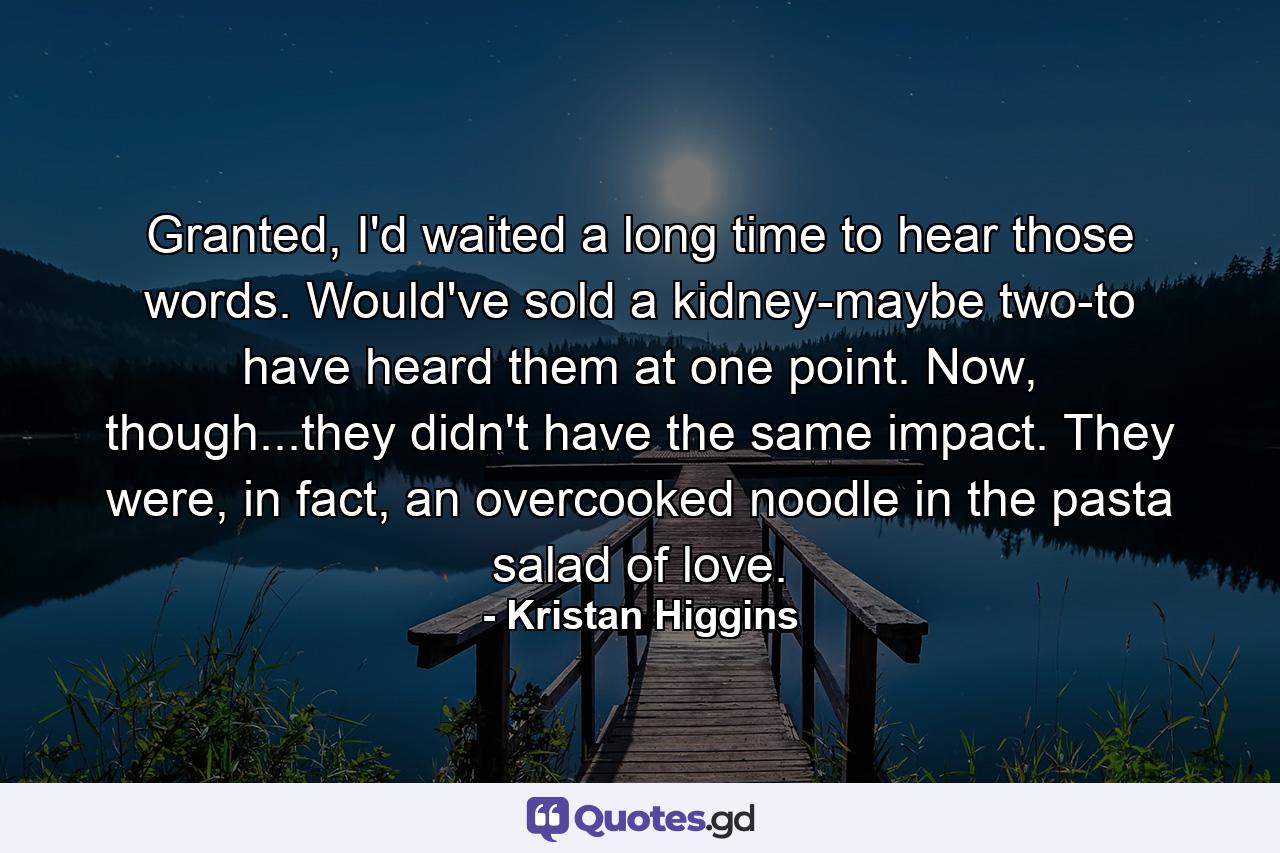 Granted, I'd waited a long time to hear those words. Would've sold a kidney-maybe two-to have heard them at one point. Now, though...they didn't have the same impact. They were, in fact, an overcooked noodle in the pasta salad of love. - Quote by Kristan Higgins