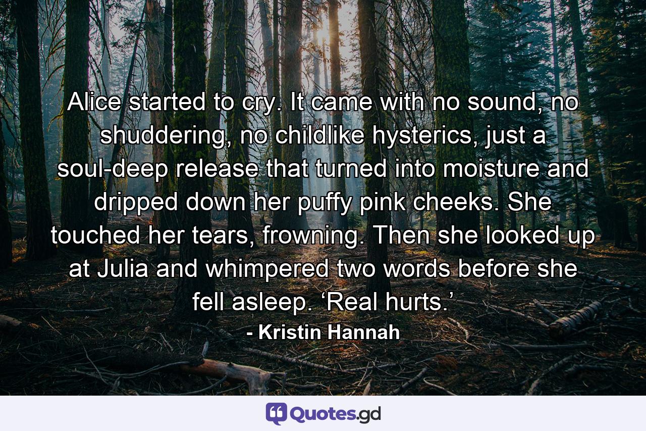 Alice started to cry. It came with no sound, no shuddering, no childlike hysterics, just a soul-deep release that turned into moisture and dripped down her puffy pink cheeks. She touched her tears, frowning. Then she looked up at Julia and whimpered two words before she fell asleep. ‘Real hurts.’ - Quote by Kristin Hannah