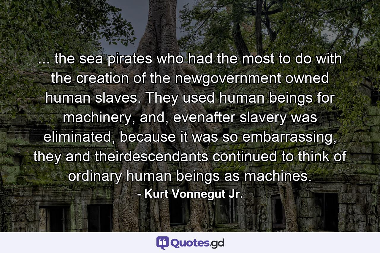 ... the sea pirates who had the most to do with the creation of the newgovernment owned human slaves. They used human beings for machinery, and, evenafter slavery was eliminated, because it was so embarrassing, they and theirdescendants continued to think of ordinary human beings as machines. - Quote by Kurt Vonnegut Jr.