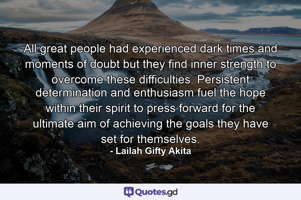 All great people had experienced dark times and moments of doubt but they find inner strength to overcome these difficulties. Persistent determination and enthusiasm fuel the hope within their spirit to press forward for the ultimate aim of achieving the goals they have set for themselves. - Quote by Lailah Gifty Akita