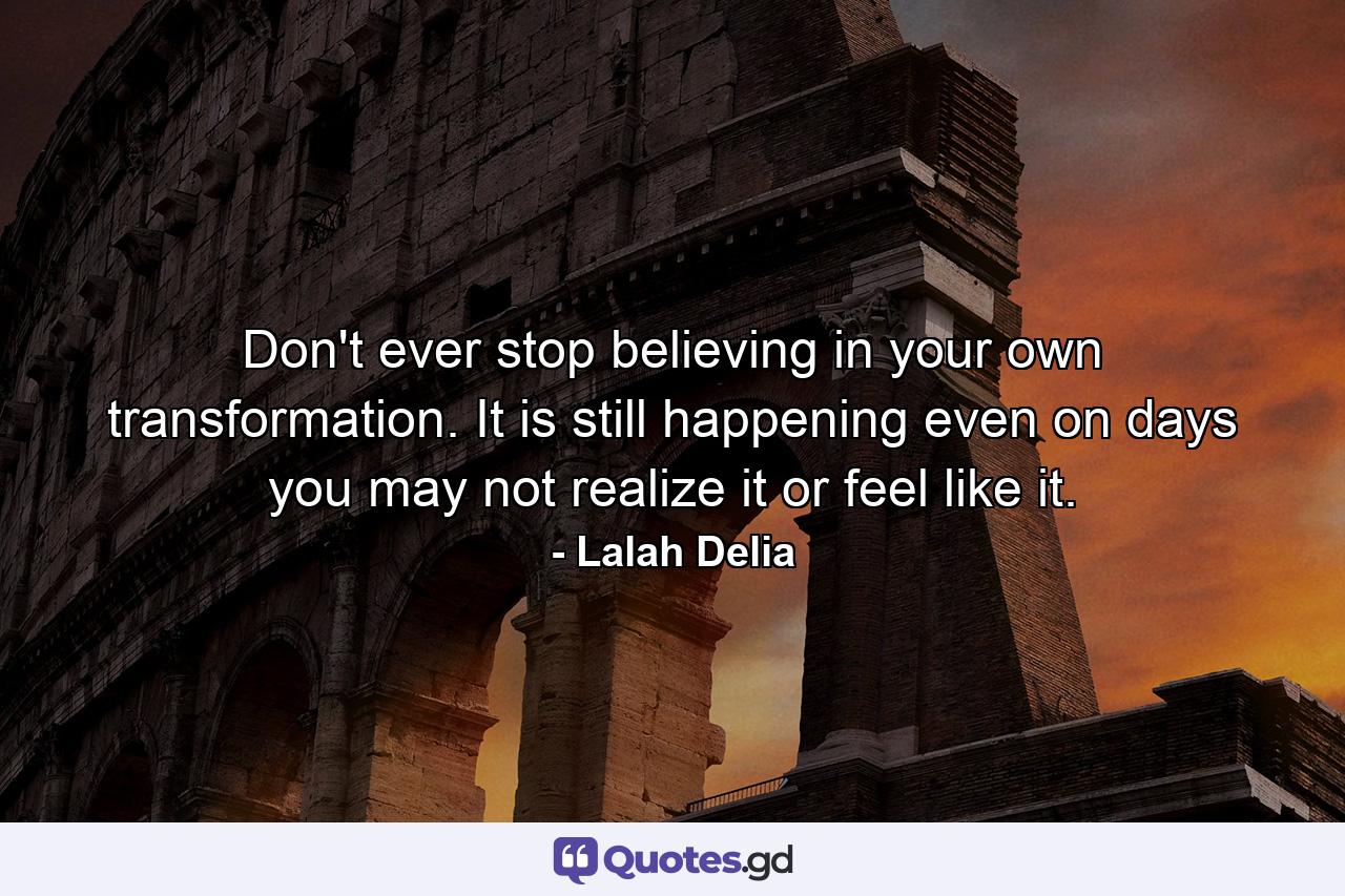 Don't ever stop believing in your own transformation. It is still happening even on days you may not realize it or feel like it. - Quote by Lalah Delia