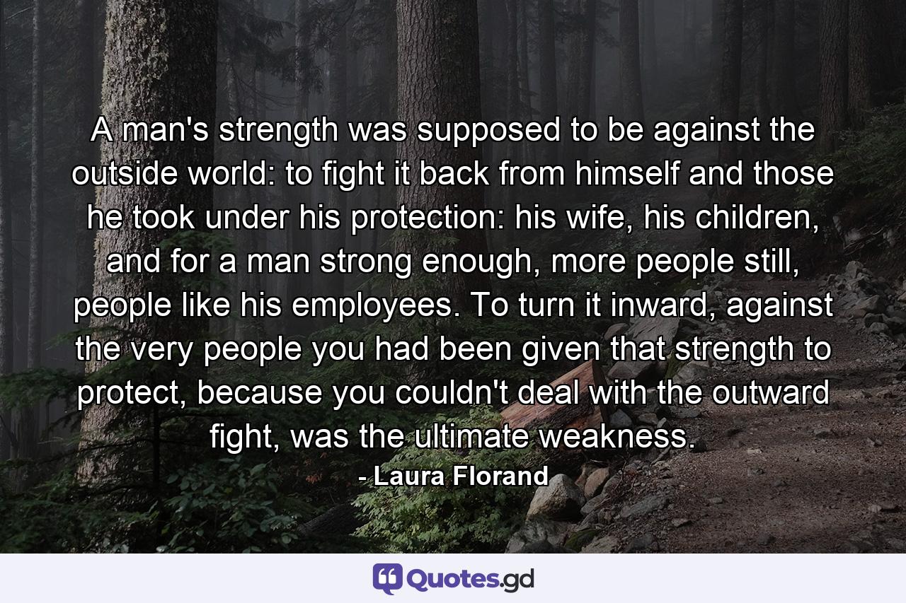 A man's strength was supposed to be against the outside world: to fight it back from himself and those he took under his protection: his wife, his children, and for a man strong enough, more people still, people like his employees. To turn it inward, against the very people you had been given that strength to protect, because you couldn't deal with the outward fight, was the ultimate weakness. - Quote by Laura Florand