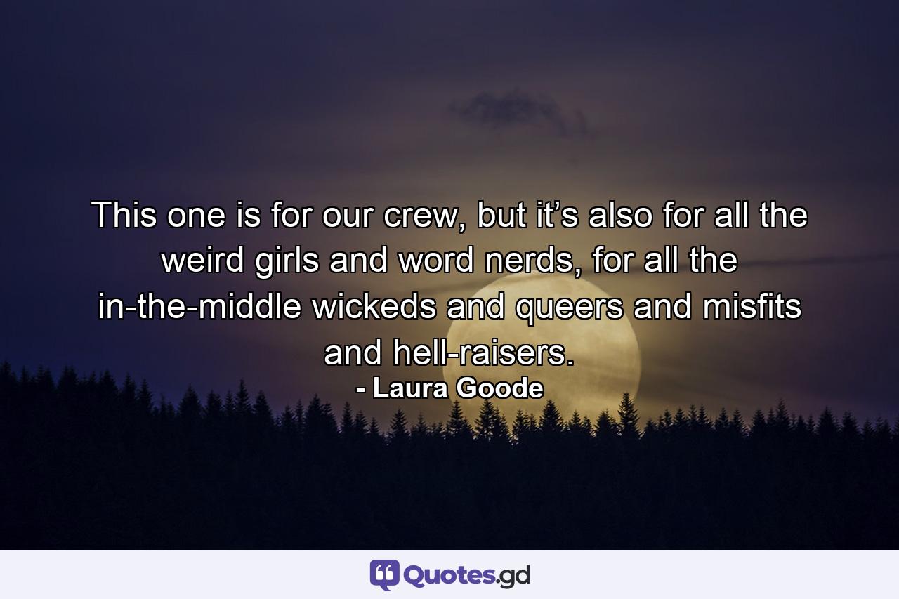 This one is for our crew, but it’s also for all the weird girls and word nerds, for all the in-the-middle wickeds and queers and misfits and hell-raisers. - Quote by Laura Goode