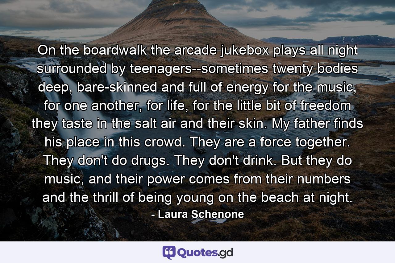 On the boardwalk the arcade jukebox plays all night surrounded by teenagers--sometimes twenty bodies deep, bare-skinned and full of energy for the music, for one another, for life, for the little bit of freedom they taste in the salt air and their skin. My father finds his place in this crowd. They are a force together. They don't do drugs. They don't drink. But they do music, and their power comes from their numbers and the thrill of being young on the beach at night. - Quote by Laura Schenone