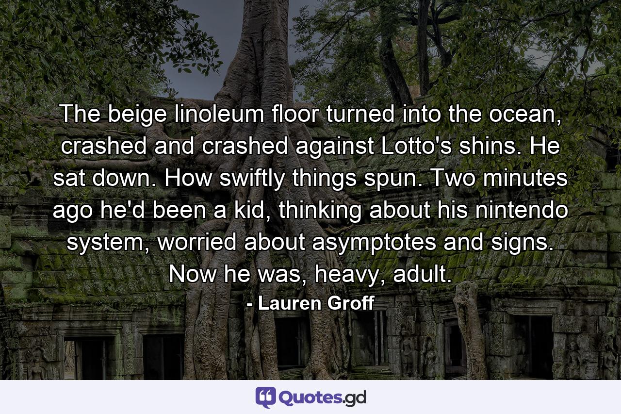 The beige linoleum floor turned into the ocean, crashed and crashed against Lotto's shins. He sat down. How swiftly things spun. Two minutes ago he'd been a kid, thinking about his nintendo system, worried about asymptotes and signs. Now he was, heavy, adult. - Quote by Lauren Groff